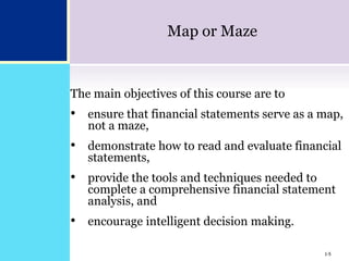 1-5
Map or Maze
The main objectives of this course are to
• ensure that financial statements serve as a map,
not a maze,
• demonstrate how to read and evaluate financial
statements,
• provide the tools and techniques needed to
complete a comprehensive financial statement
analysis, and
• encourage intelligent decision making.
1-5
 