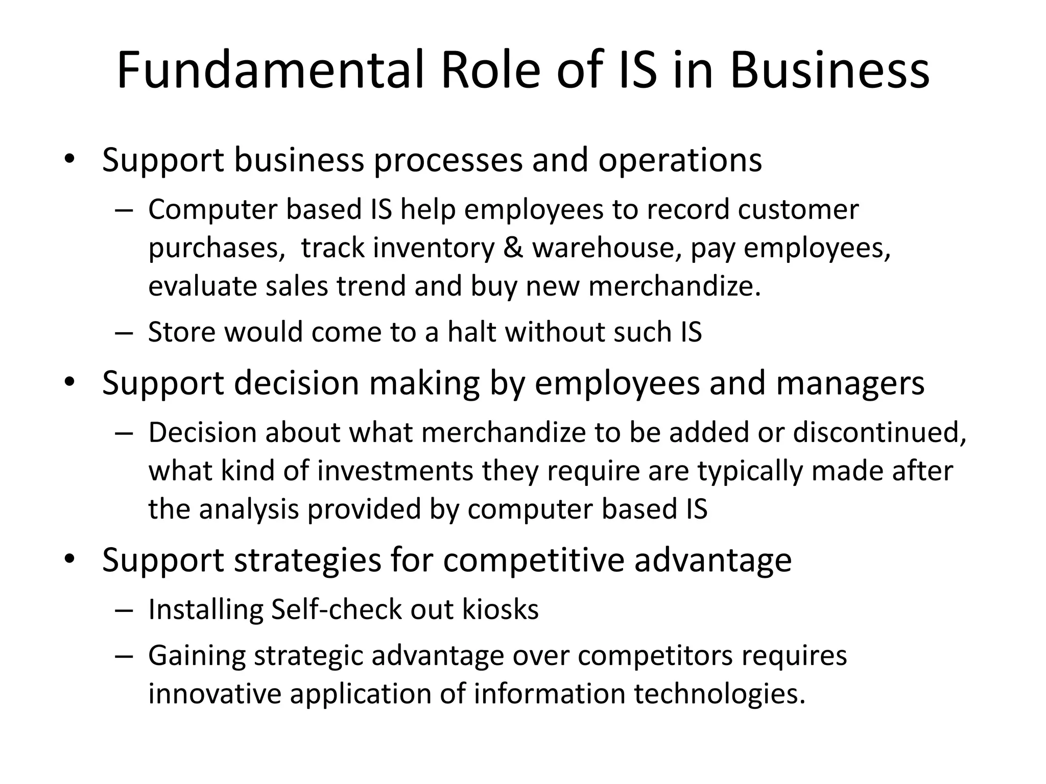 Fundamental Role of IS in Business
• Support business processes and operations
– Computer based IS help employees to record customer
purchases, track inventory & warehouse, pay employees,
evaluate sales trend and buy new merchandize.
– Store would come to a halt without such IS
• Support decision making by employees and managers
– Decision about what merchandize to be added or discontinued,
what kind of investments they require are typically made after
the analysis provided by computer based IS
• Support strategies for competitive advantage
– Installing Self-check out kiosks
– Gaining strategic advantage over competitors requires
innovative application of information technologies.
 