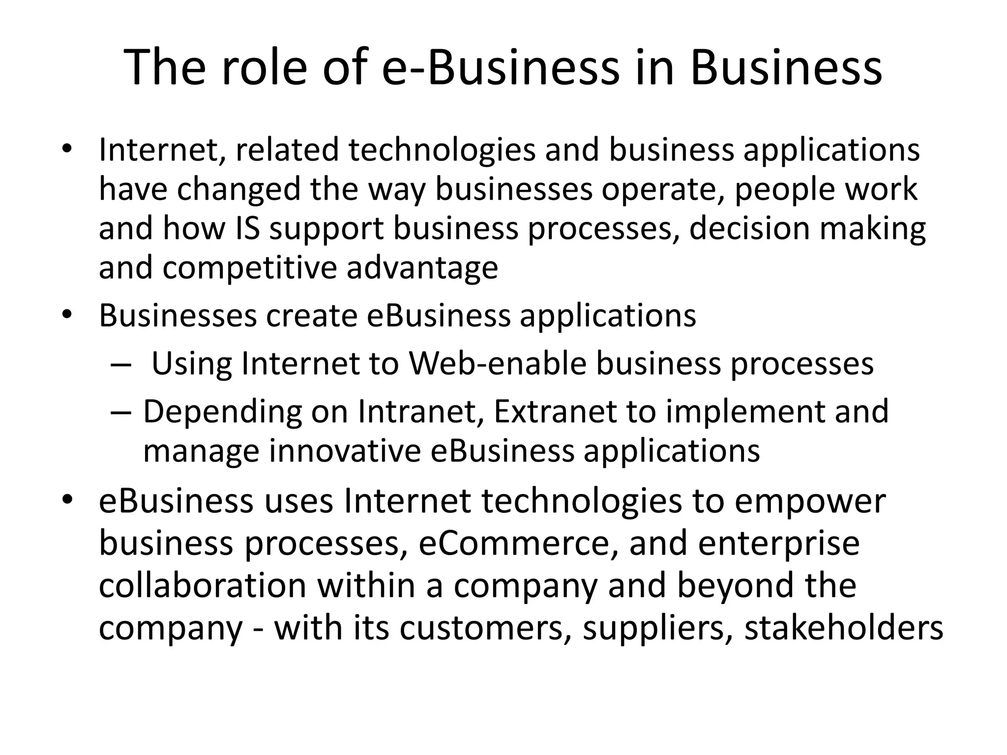 The role of e-Business in Business
• Internet, related technologies and business applications
have changed the way businesses operate, people work
and how IS support business processes, decision making
and competitive advantage
• Businesses create eBusiness applications
– Using Internet to Web-enable business processes
– Depending on Intranet, Extranet to implement and
manage innovative eBusiness applications
• eBusiness uses Internet technologies to empower
business processes, eCommerce, and enterprise
collaboration within a company and beyond the
company - with its customers, suppliers, stakeholders
 