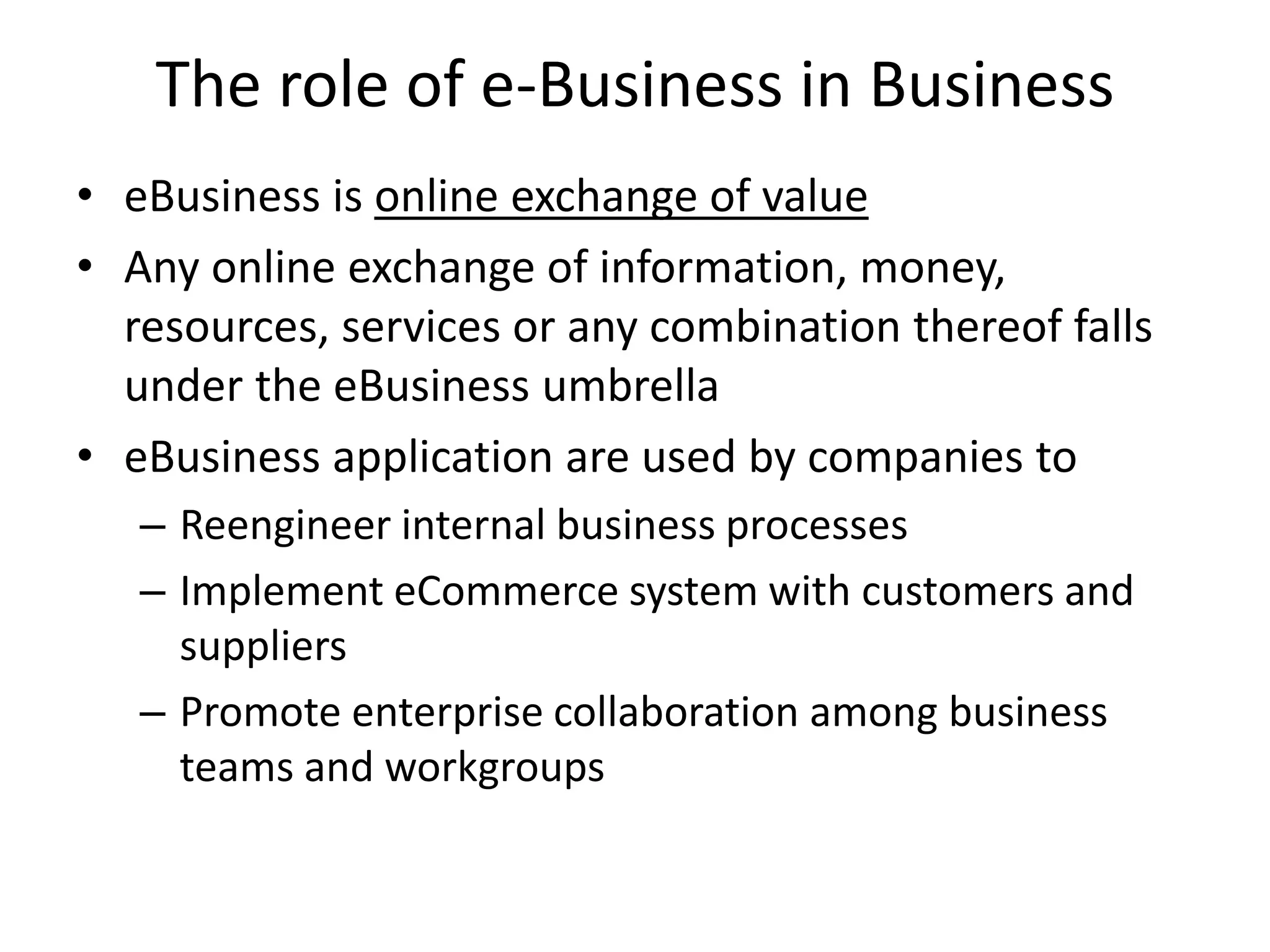 The role of e-Business in Business
• eBusiness is online exchange of value
• Any online exchange of information, money,
resources, services or any combination thereof falls
under the eBusiness umbrella
• eBusiness application are used by companies to
– Reengineer internal business processes
– Implement eCommerce system with customers and
suppliers
– Promote enterprise collaboration among business
teams and workgroups
 