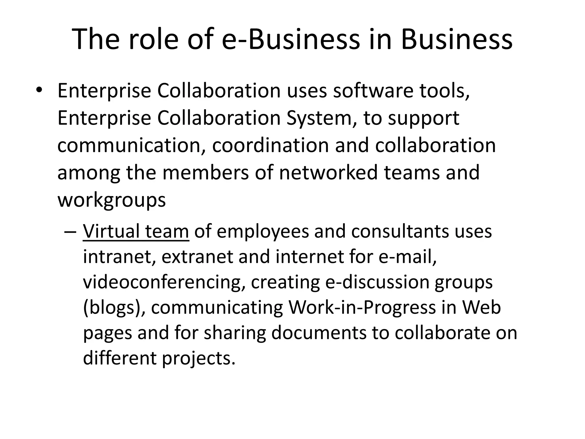 The role of e-Business in Business
• Enterprise Collaboration uses software tools,
Enterprise Collaboration System, to support
communication, coordination and collaboration
among the members of networked teams and
workgroups
– Virtual team of employees and consultants uses
intranet, extranet and internet for e-mail,
videoconferencing, creating e-discussion groups
(blogs), communicating Work-in-Progress in Web
pages and for sharing documents to collaborate on
different projects.
 