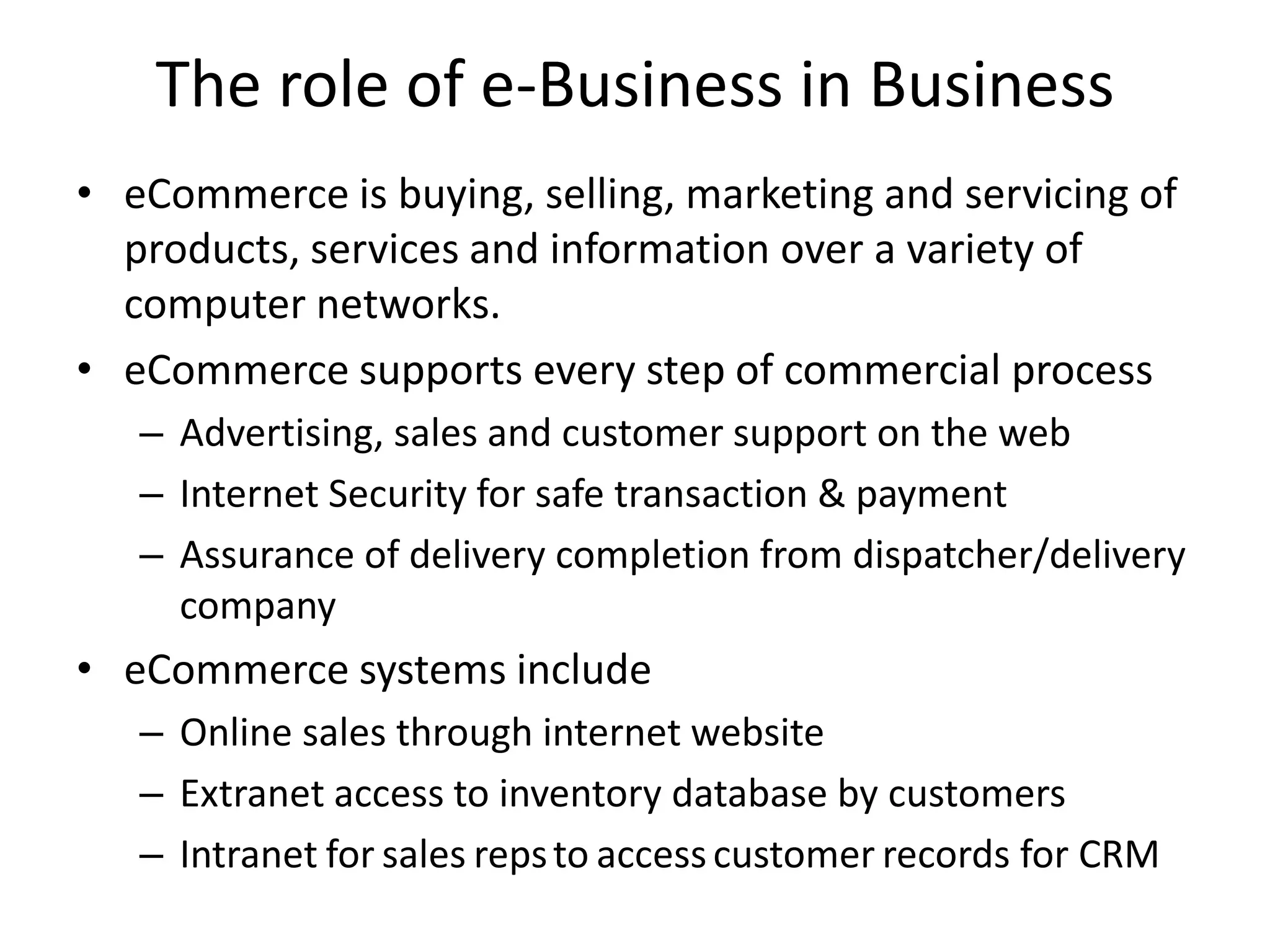 The role of e-Business in Business
• eCommerce is buying, selling, marketing and servicing of
products, services and information over a variety of
computer networks.
• eCommerce supports every step of commercial process
– Advertising, sales and customer support on the web
– Internet Security for safe transaction & payment
– Assurance of delivery completion from dispatcher/delivery
company
• eCommerce systems include
– Online sales through internet website
– Extranet access to inventory database by customers
– Intranet for sales repsto accesscustomer records for CRM
 