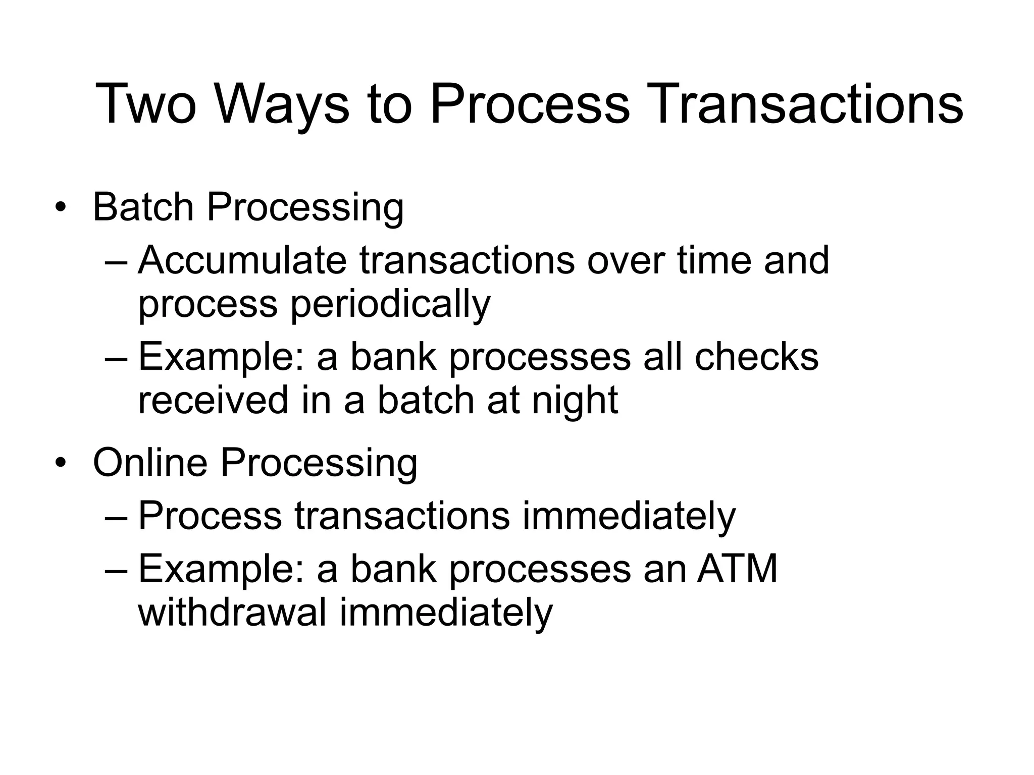 Two Ways to Process Transactions
• Batch Processing
– Accumulate transactions over time and
process periodically
– Example: a bank processes all checks
received in a batch at night
• Online Processing
– Process transactions immediately
– Example: a bank processes an ATM
withdrawal immediately
 