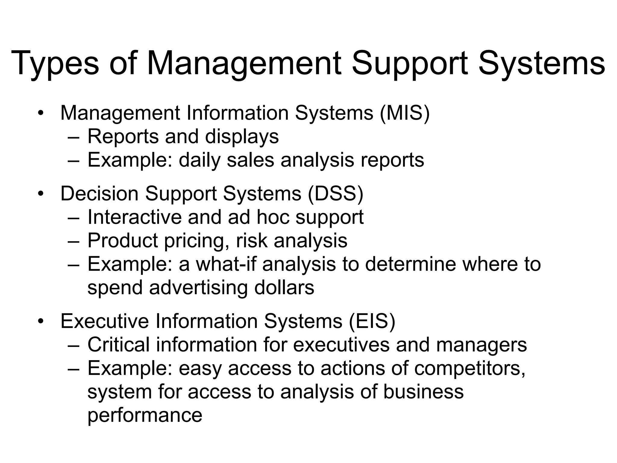 Types of Management Support Systems
• Management Information Systems (MIS)
– Reports and displays
– Example: daily sales analysis reports
• Decision Support Systems (DSS)
– Interactive and ad hoc support
– Product pricing, risk analysis
– Example: a what-if analysis to determine where to
spend advertising dollars
• Executive Information Systems (EIS)
– Critical information for executives and managers
– Example: easy access to actions of competitors,
system for access to analysis of business
performance
 