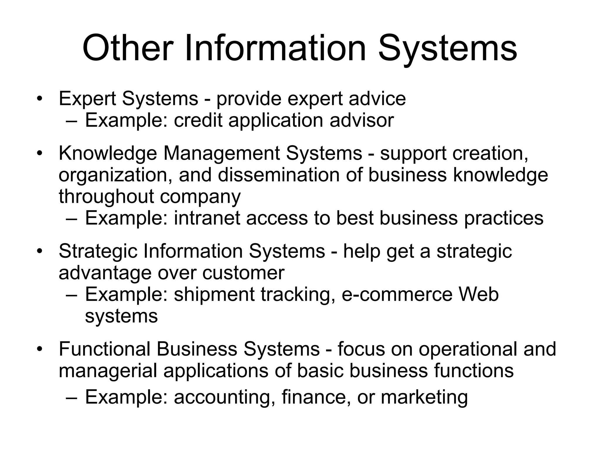 Other Information Systems
• Expert Systems - provide expert advice
– Example: credit application advisor
• Knowledge Management Systems - support creation,
organization, and dissemination of business knowledge
throughout company
– Example: intranet access to best business practices
• Strategic Information Systems - help get a strategic
advantage over customer
– Example: shipment tracking, e-commerce Web
systems
• Functional Business Systems - focus on operational and
managerial applications of basic business functions
– Example: accounting, finance, or marketing
 