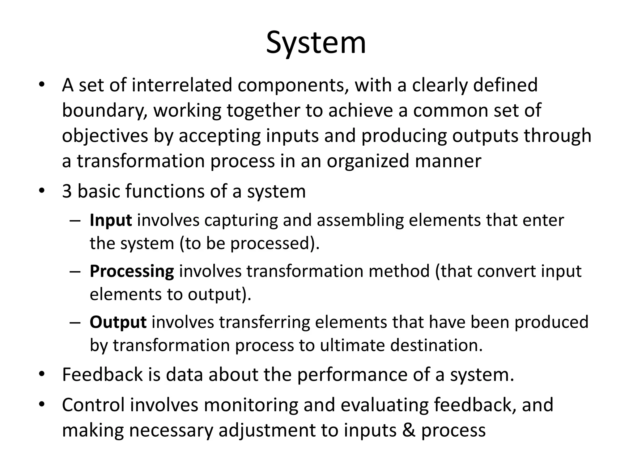 System
• A set of interrelated components, with a clearly defined
boundary, working together to achieve a common set of
objectives by accepting inputs and producing outputs through
a transformation process in an organized manner
• 3 basic functions of a system
– Input involves capturing and assembling elements that enter
the system (to be processed).
– Processing involves transformation method (that convert input
elements to output).
– Output involves transferring elements that have been produced
by transformation process to ultimate destination.
• Feedback is data about the performance of a system.
• Control involves monitoring and evaluating feedback, and
making necessary adjustment to inputs & process
 