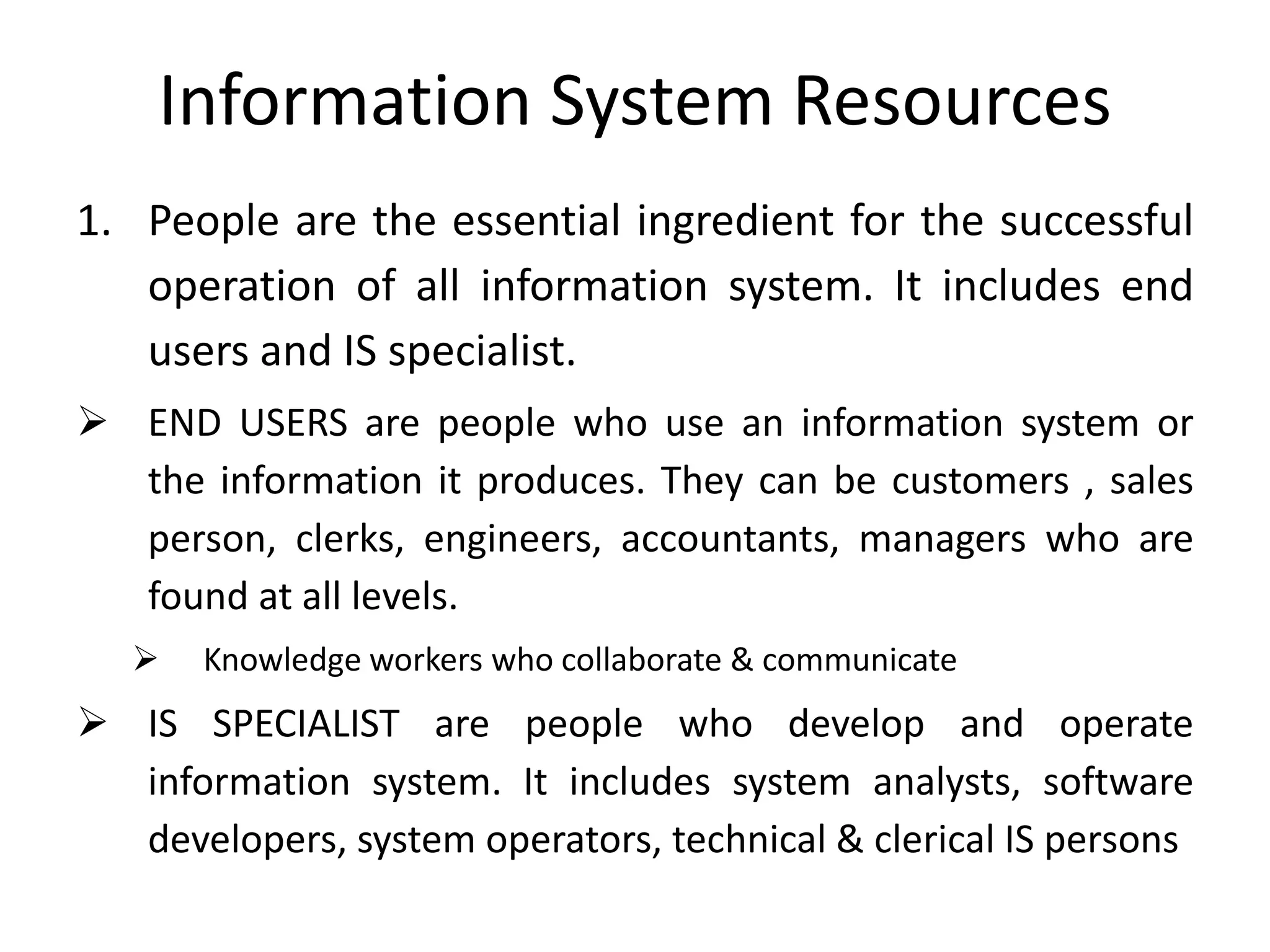 Information System Resources
1. People are the essential ingredient for the successful
operation of all information system. It includes end
users and IS specialist.
 END USERS are people who use an information system or
the information it produces. They can be customers , sales
person, clerks, engineers, accountants, managers who are
found at all levels.
 Knowledge workers who collaborate & communicate
 IS SPECIALIST are people who develop and operate
information system. It includes system analysts, software
developers, system operators, technical & clerical IS persons
 