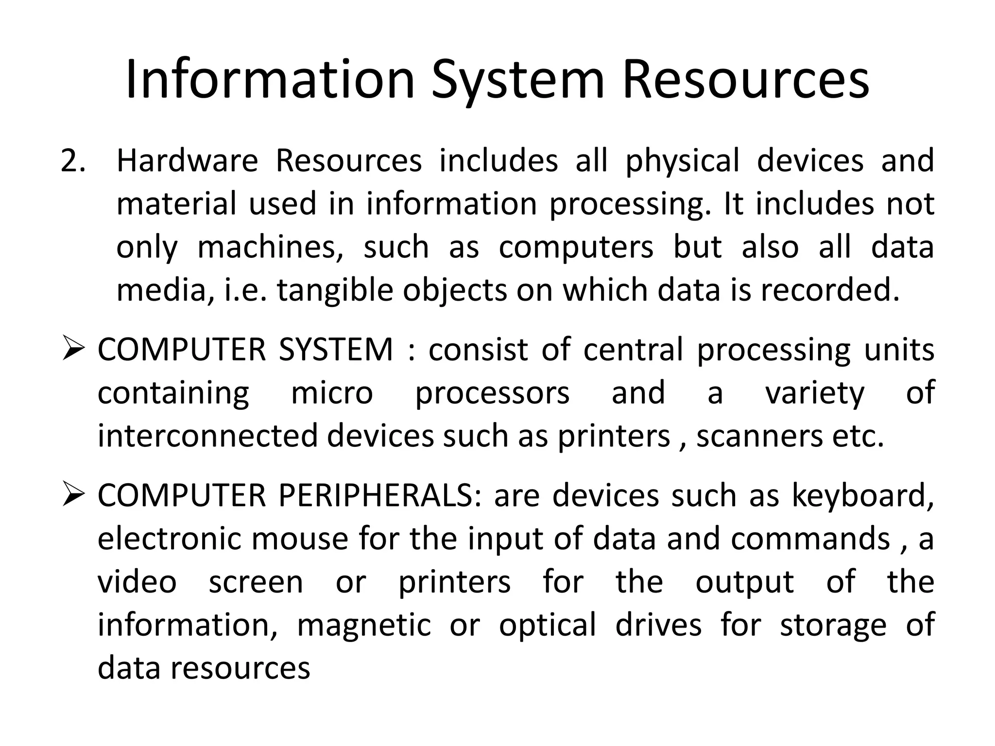 Information System Resources
2. Hardware Resources includes all physical devices and
material used in information processing. It includes not
only machines, such as computers but also all data
media, i.e. tangible objects on which data is recorded.
 COMPUTER SYSTEM : consist of central processing units
containing micro processors and a variety of
interconnected devices such as printers , scanners etc.
 COMPUTER PERIPHERALS: are devices such as keyboard,
electronic mouse for the input of data and commands , a
video screen or printers for the output of the
information, magnetic or optical drives for storage of
data resources
 