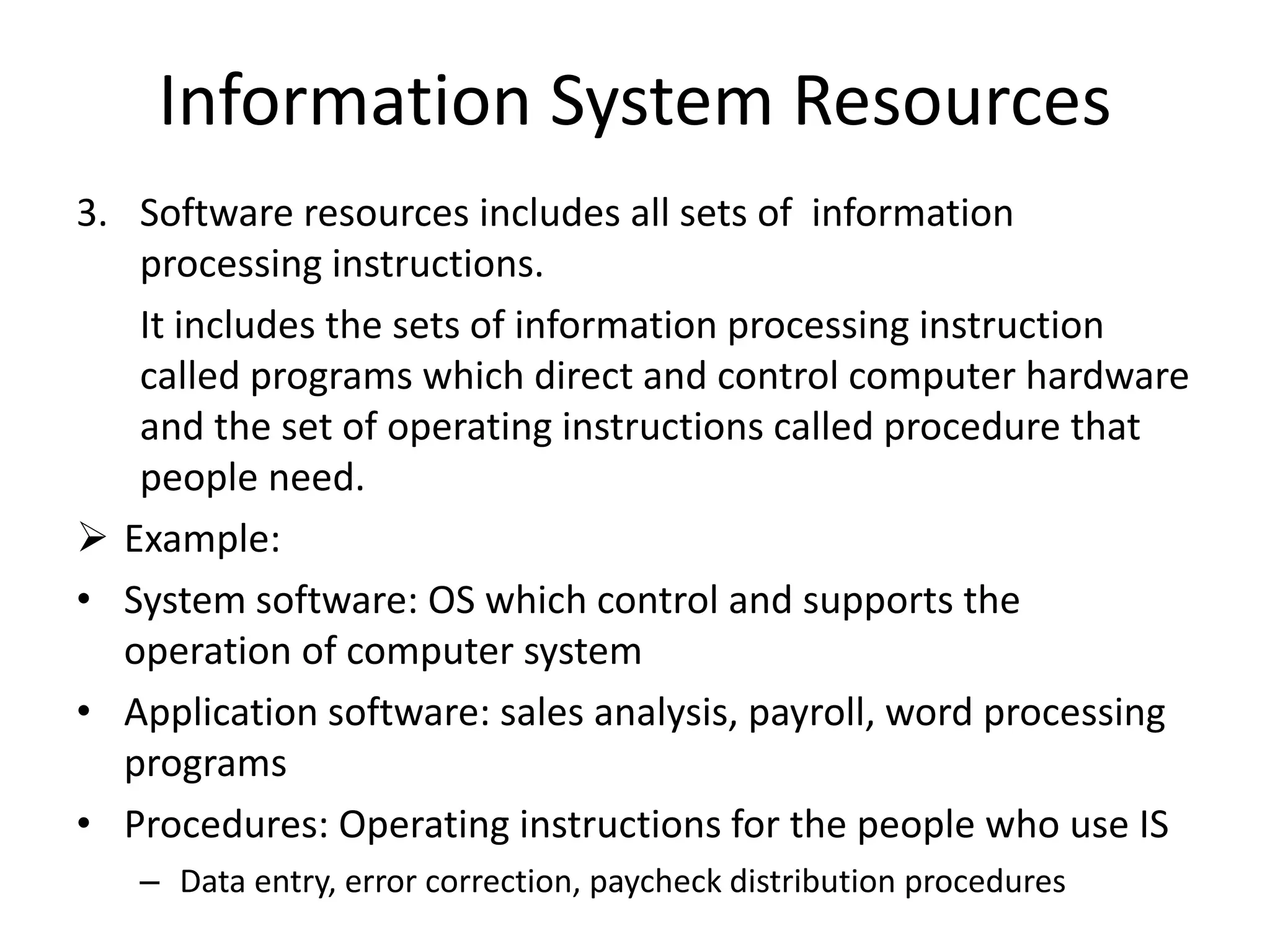 Information System Resources
3. Software resources includes all sets of information
processing instructions.
It includes the sets of information processing instruction
called programs which direct and control computer hardware
and the set of operating instructions called procedure that
people need.
 Example:
• System software: OS which control and supports the
operation of computer system
• Application software: sales analysis, payroll, word processing
programs
• Procedures: Operating instructions for the people who use IS
– Data entry, error correction, paycheck distribution procedures
 