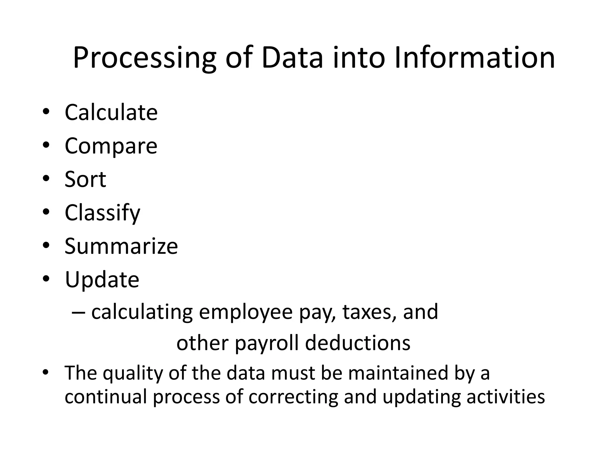 Processing of Data into Information
• Calculate
• Compare
• Sort
• Classify
• Summarize
• Update
– calculating employee pay, taxes, and
other payroll deductions
• The quality of the data must be maintained by a
continual process of correcting and updating activities
 