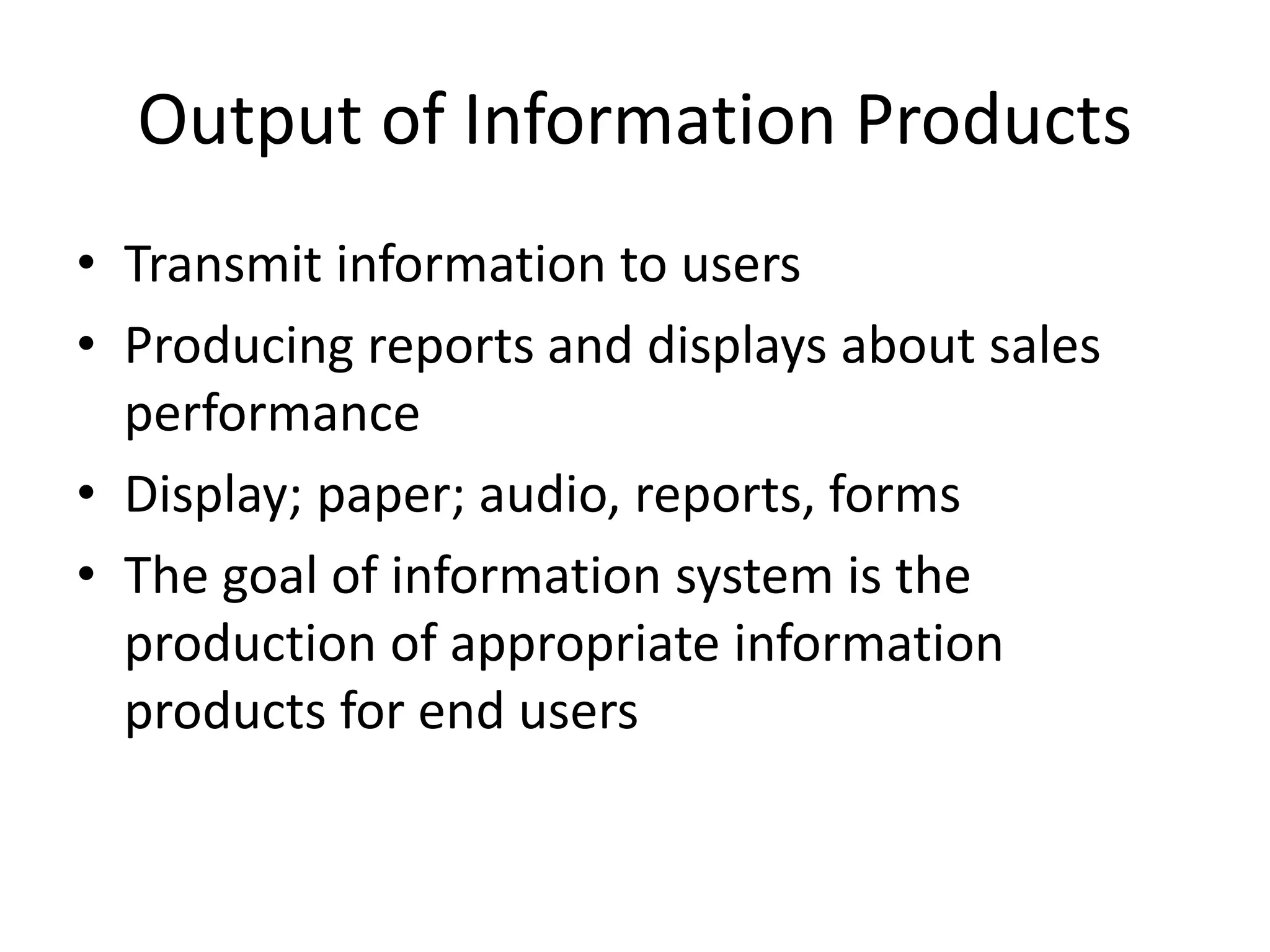 Output of Information Products
• Transmit information to users
• Producing reports and displays about sales
performance
• Display; paper; audio, reports, forms
• The goal of information system is the
production of appropriate information
products for end users
 