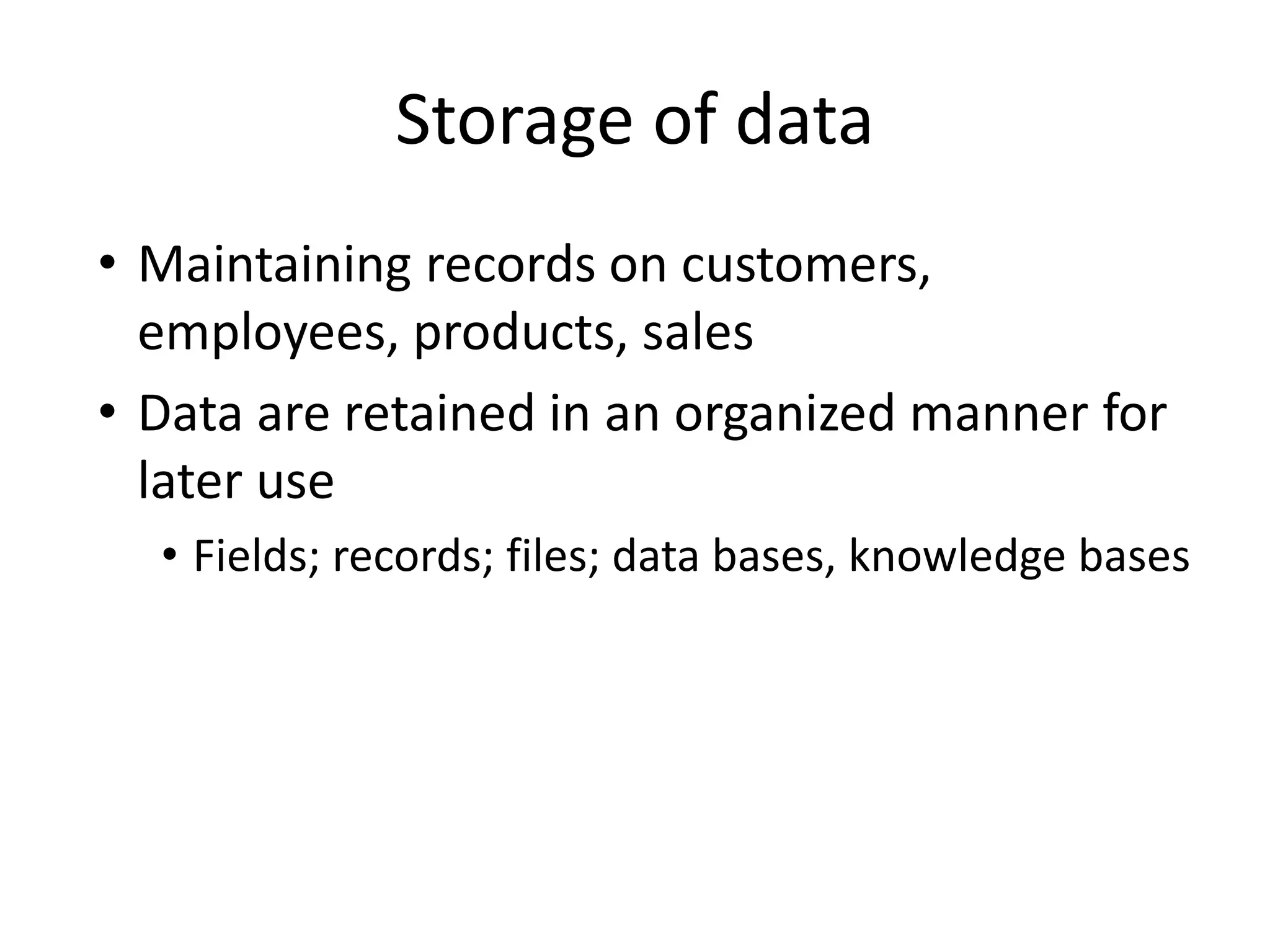 Storage of data
• Maintaining records on customers,
employees, products, sales
• Data are retained in an organized manner for
later use
• Fields; records; files; data bases, knowledge bases
 