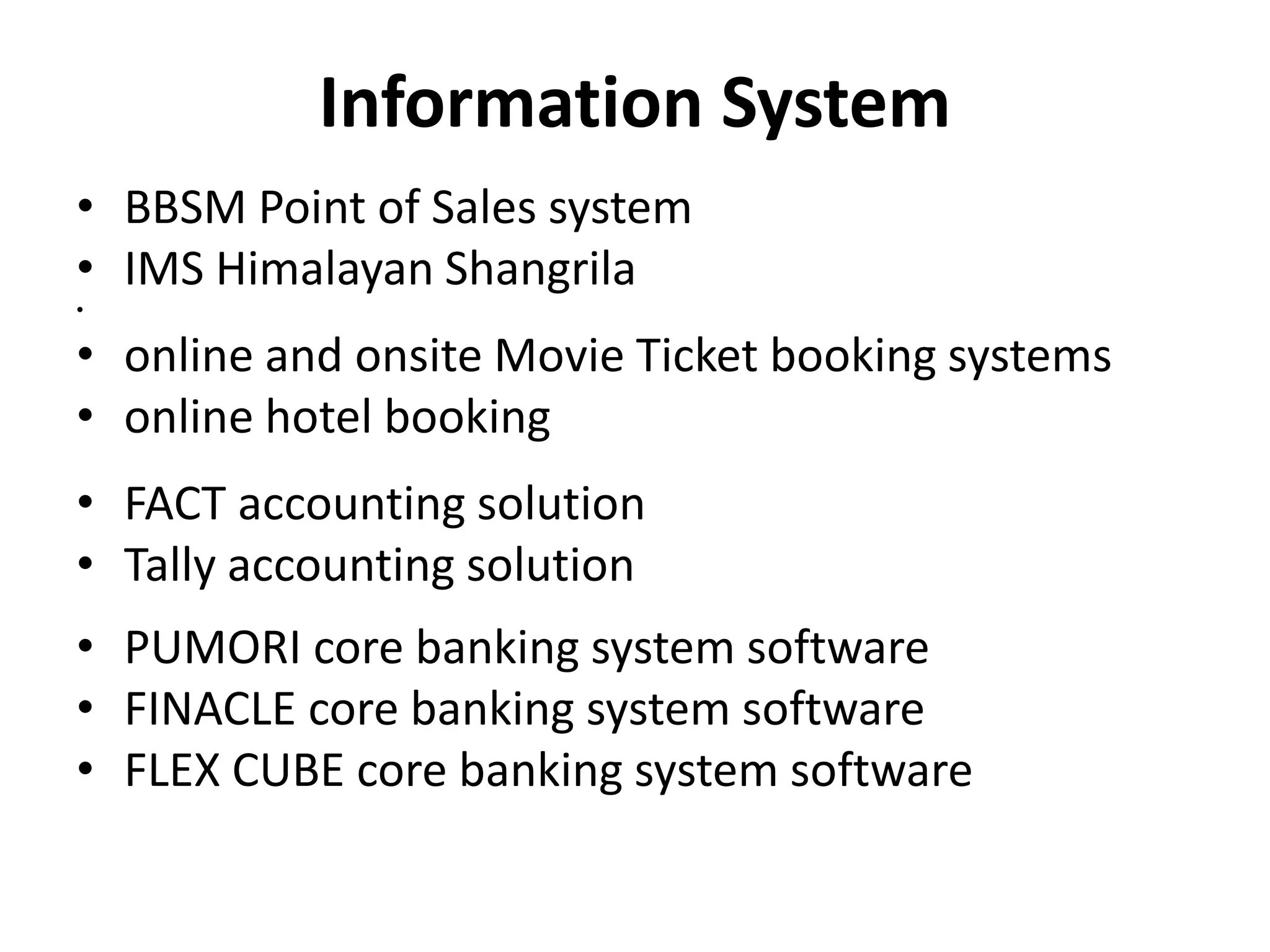 Information System
• BBSM Point of Sales system
• IMS Himalayan Shangrila
•
• online and onsite Movie Ticket booking systems
• online hotel booking
• FACT accounting solution
• Tally accounting solution
• PUMORI core banking system software
• FINACLE core banking system software
• FLEX CUBE core banking system software
 