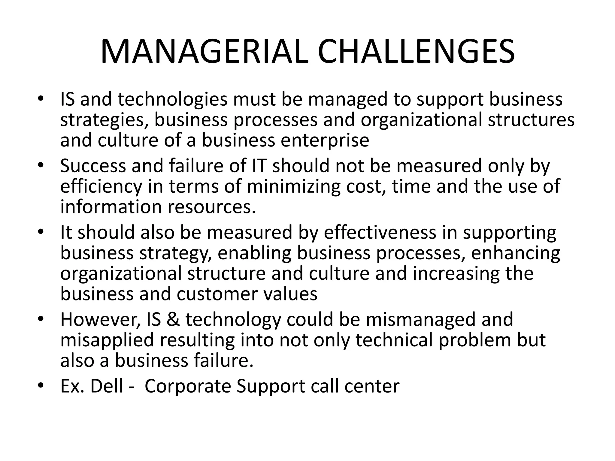 MANAGERIAL CHALLENGES
• IS and technologies must be managed to support business
strategies, business processes and organizational structures
and culture of a business enterprise
• Success and failure of IT should not be measured only by
efficiency in terms of minimizing cost, time and the use of
information resources.
• It should also be measured by effectiveness in supporting
business strategy, enabling business processes, enhancing
organizational structure and culture and increasing the
business and customer values
• However, IS & technology could be mismanaged and
misapplied resulting into not only technical problem but
also a business failure.
• Ex. Dell - Corporate Support call center
 
