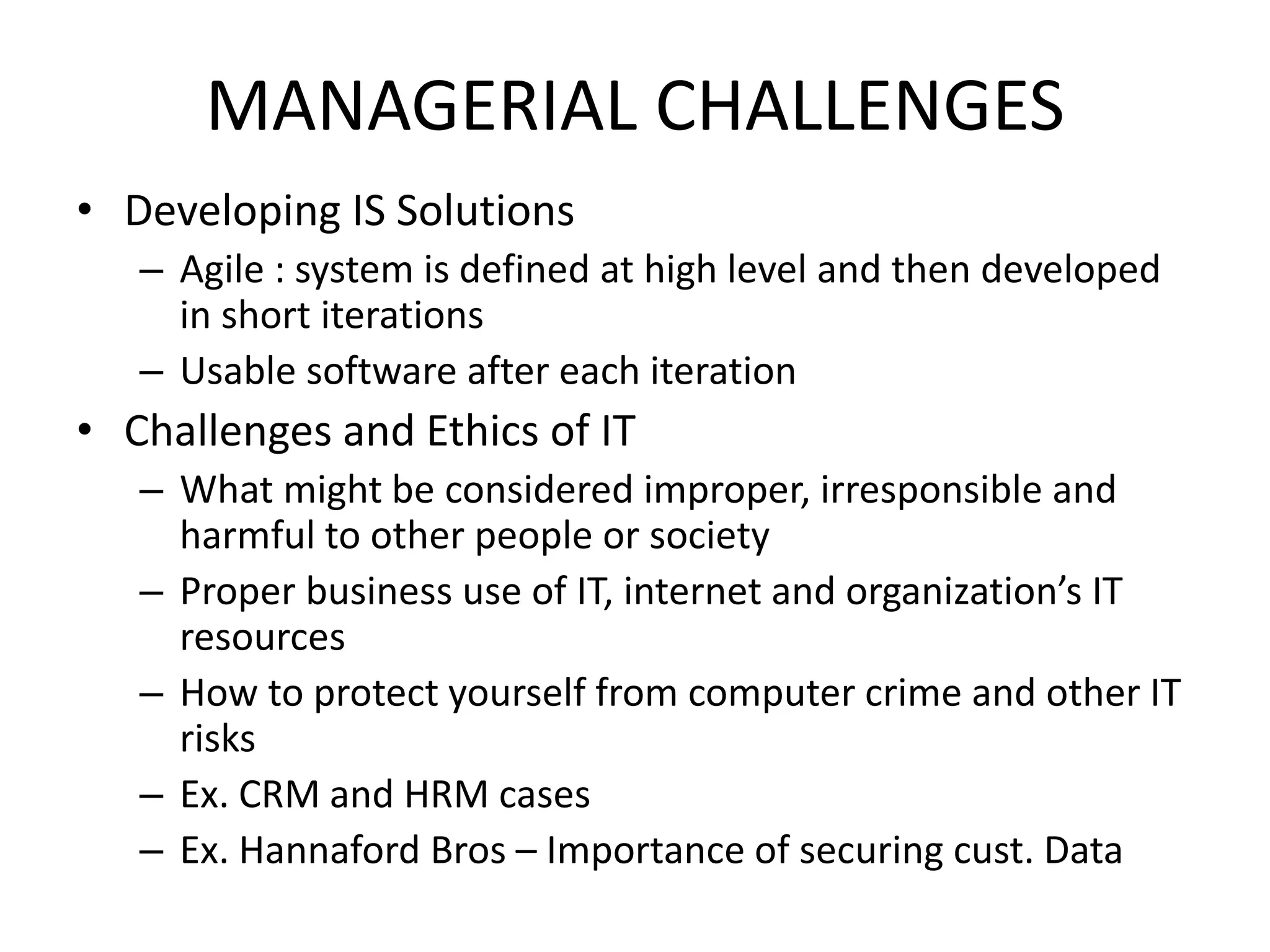 MANAGERIAL CHALLENGES
• Developing IS Solutions
– Agile : system is defined at high level and then developed
in short iterations
– Usable software after each iteration
• Challenges and Ethics of IT
– What might be considered improper, irresponsible and
harmful to other people or society
– Proper business use of IT, internet and organization’s IT
resources
– How to protect yourself from computer crime and other IT
risks
– Ex. CRM and HRM cases
– Ex. Hannaford Bros – Importance of securing cust. Data
 