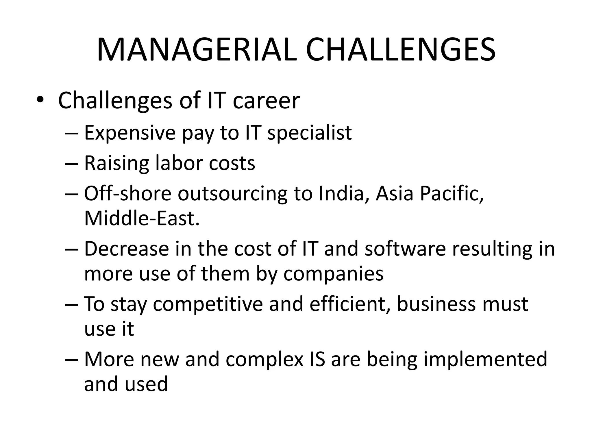 MANAGERIAL CHALLENGES
• Challenges of IT career
– Expensive pay to IT specialist
– Raising labor costs
– Off-shore outsourcing to India, Asia Pacific,
Middle-East.
– Decrease in the cost of IT and software resulting in
more use of them by companies
– To stay competitive and efficient, business must
use it
– More new and complex IS are being implemented
and used
 