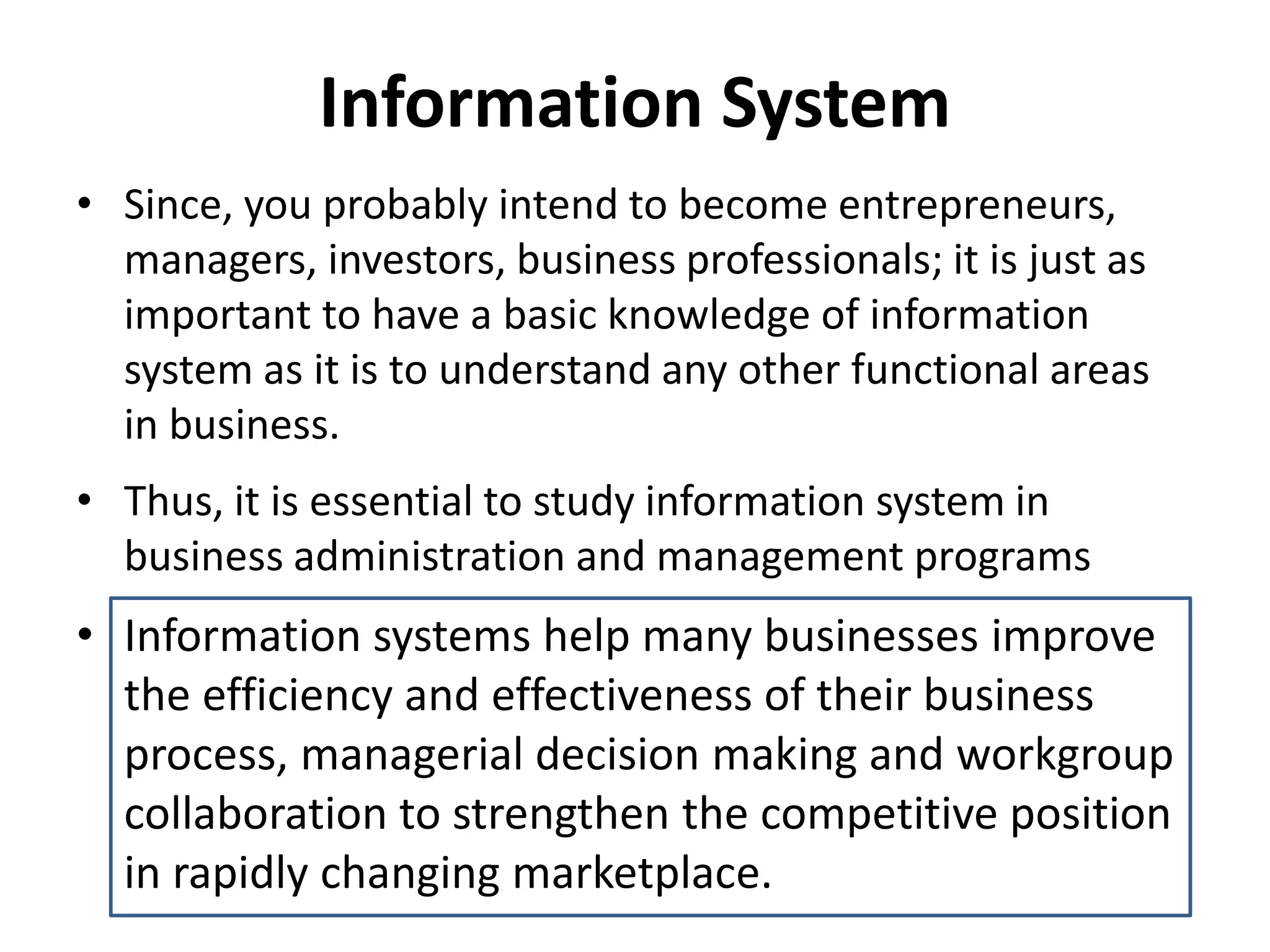 • Since, you probably intend to become entrepreneurs,
managers, investors, business professionals; it is just as
important to have a basic knowledge of information
system as it is to understand any other functional areas
in business.
• Thus, it is essential to study information system in
business administration and management programs
• Information systems help many businesses improve
the efficiency and effectiveness of their business
process, managerial decision making and workgroup
collaboration to strengthen the competitive position
in rapidly changing marketplace.
Information System
 