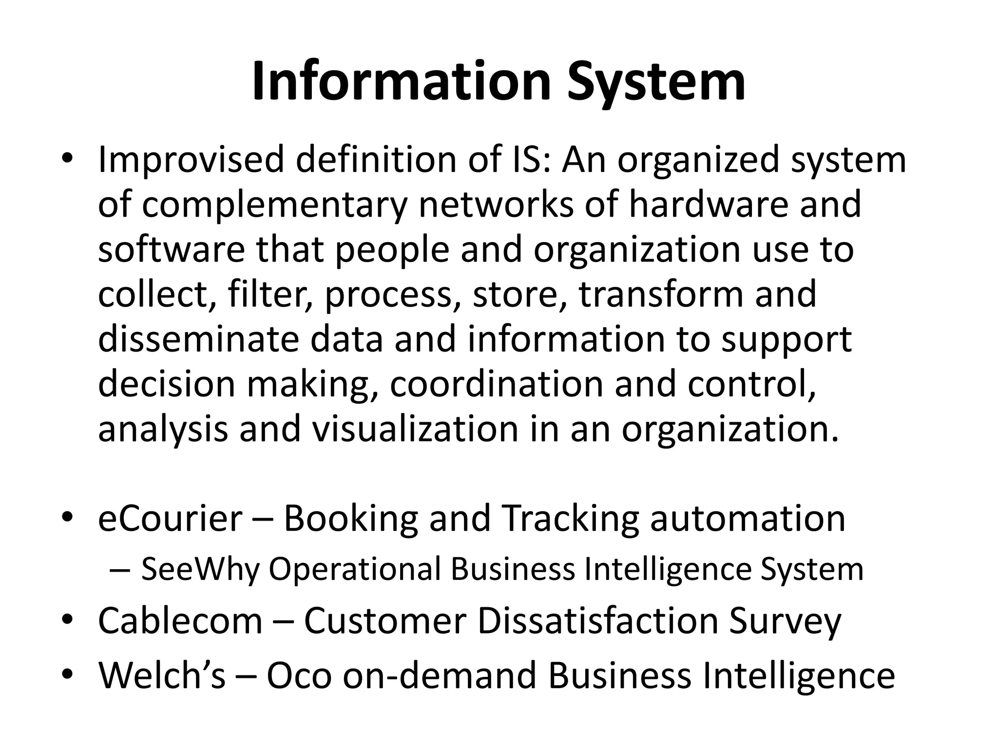 • Improvised definition of IS: An organized system
of complementary networks of hardware and
software that people and organization use to
collect, filter, process, store, transform and
disseminate data and information to support
decision making, coordination and control,
analysis and visualization in an organization.
• eCourier – Booking and Tracking automation
– SeeWhy Operational Business Intelligence System
• Cablecom – Customer Dissatisfaction Survey
• Welch’s – Oco on-demand Business Intelligence
Information System
 