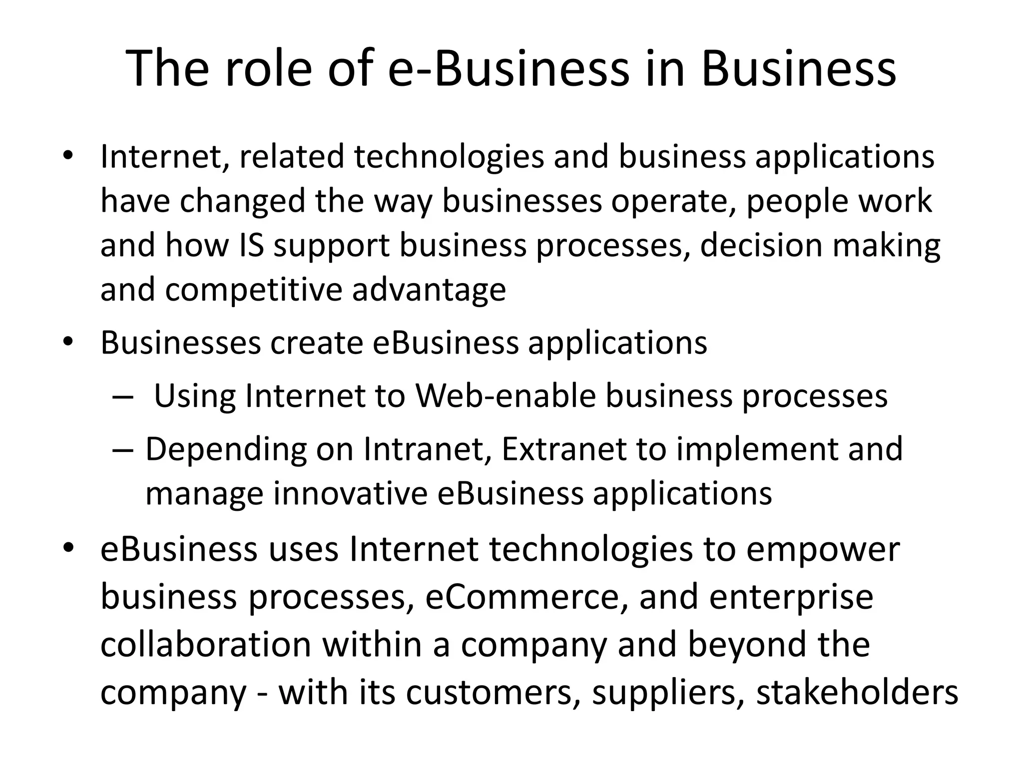 The role of e-Business in Business
• Internet, related technologies and business applications
have changed the way businesses operate, people work
and how IS support business processes, decision making
and competitive advantage
• Businesses create eBusiness applications
– Using Internet to Web-enable business processes
– Depending on Intranet, Extranet to implement and
manage innovative eBusiness applications
• eBusiness uses Internet technologies to empower
business processes, eCommerce, and enterprise
collaboration within a company and beyond the
company - with its customers, suppliers, stakeholders
 