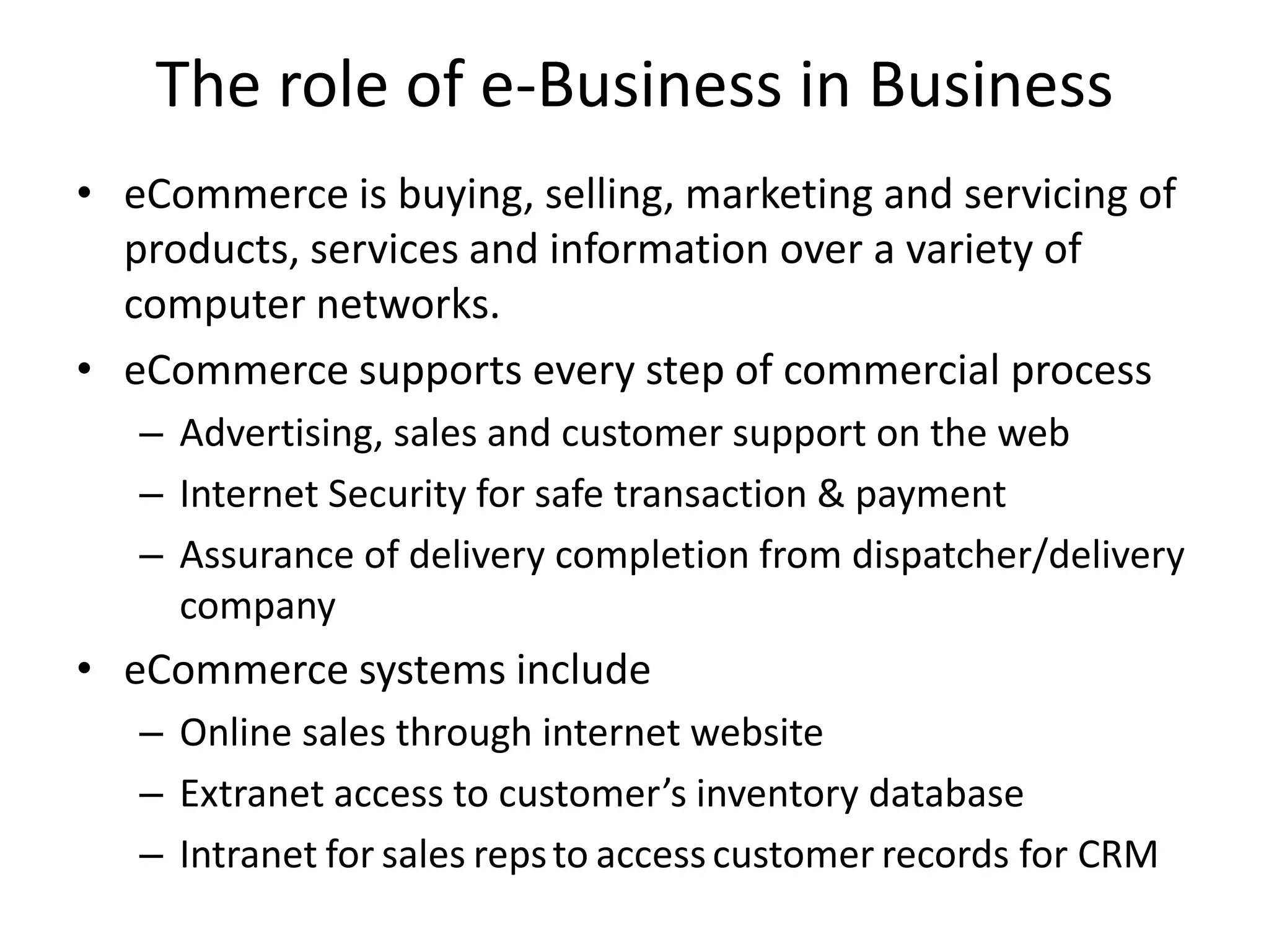 The role of e-Business in Business
• eCommerce is buying, selling, marketing and servicing of
products, services and information over a variety of
computer networks.
• eCommerce supports every step of commercial process
– Advertising, sales and customer support on the web
– Internet Security for safe transaction & payment
– Assurance of delivery completion from dispatcher/delivery
company
• eCommerce systems include
– Online sales through internet website
– Extranet access to customer’s inventory database
– Intranet for sales repsto accesscustomer records for CRM
 