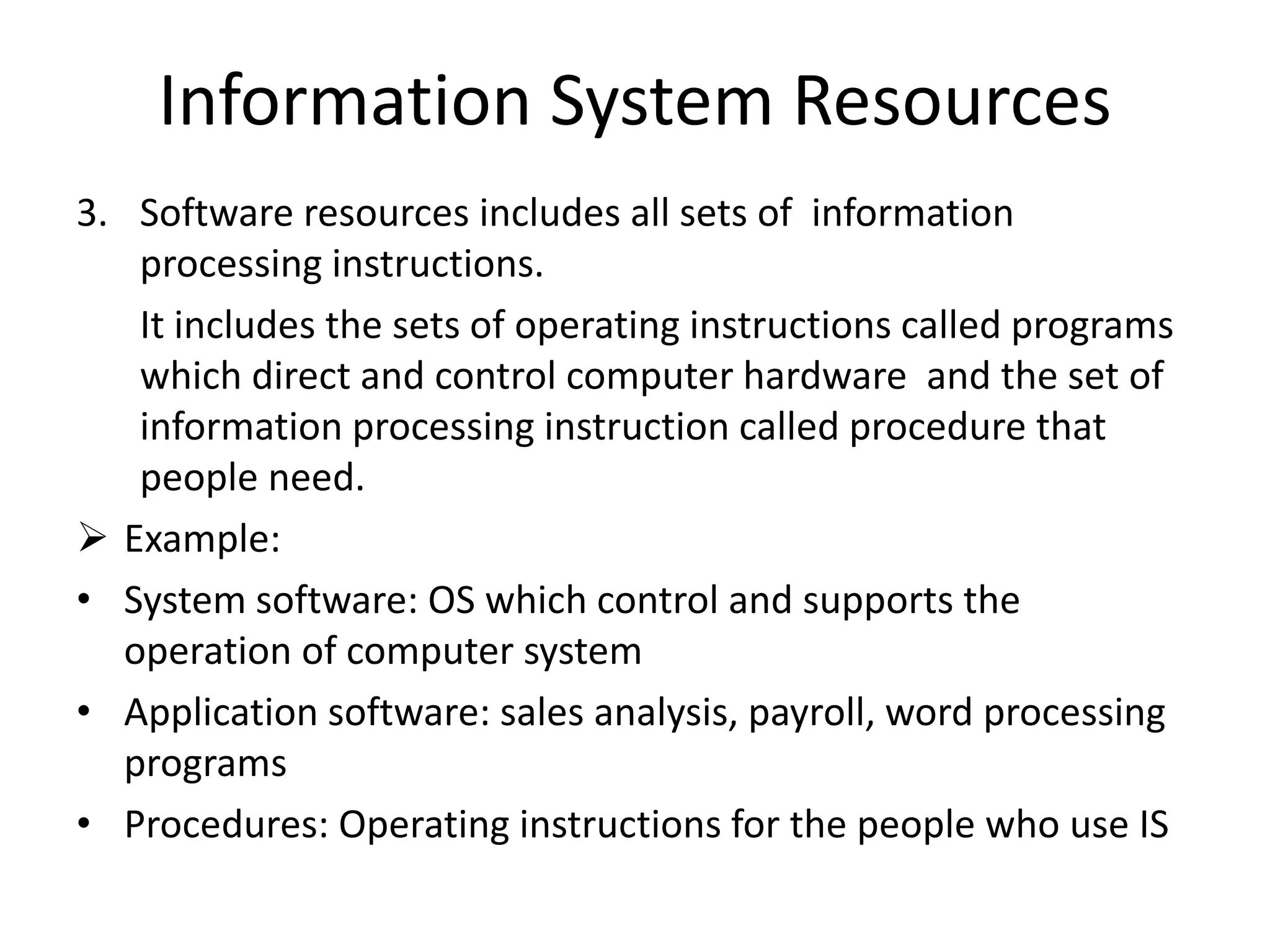 Information System Resources
3. Software resources includes all sets of information
processing instructions.
It includes the sets of operating instructions called programs
which direct and control computer hardware and the set of
information processing instruction called procedure that
people need.
 Example:
• System software: OS which control and supports the
operation of computer system
• Application software: sales analysis, payroll, word processing
programs
• Procedures: Operating instructions for the people who use IS
 