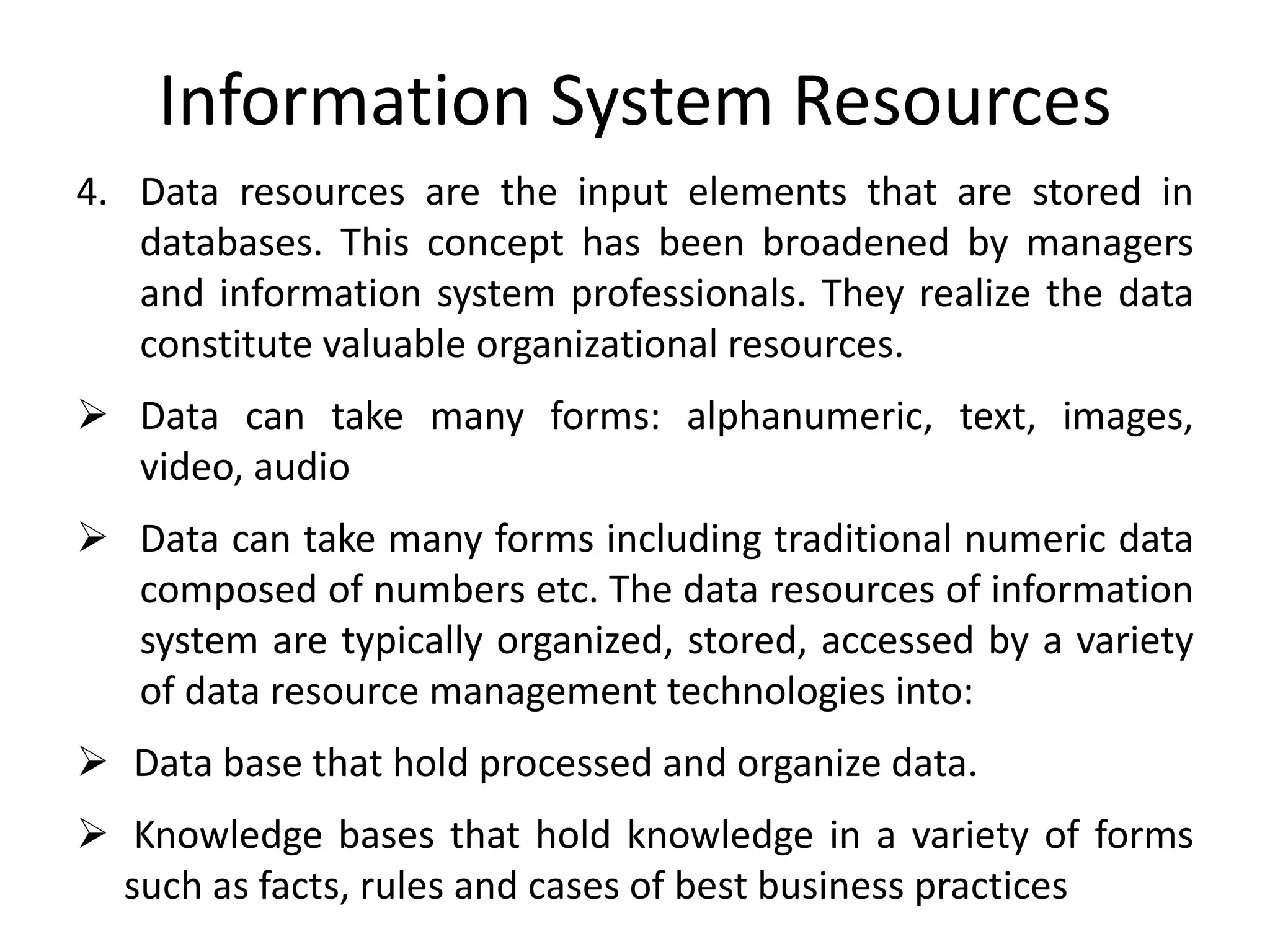 Information System Resources
4. Data resources are the input elements that are stored in
databases. This concept has been broadened by managers
and information system professionals. They realize the data
constitute valuable organizational resources.
 Data can take many forms: alphanumeric, text, images,
video, audio
 Data can take many forms including traditional numeric data
composed of numbers etc. The data resources of information
system are typically organized, stored, accessed by a variety
of data resource management technologies into:
 Data base that hold processed and organize data.
 Knowledge bases that hold knowledge in a variety of forms
such as facts, rules and cases of best business practices
 