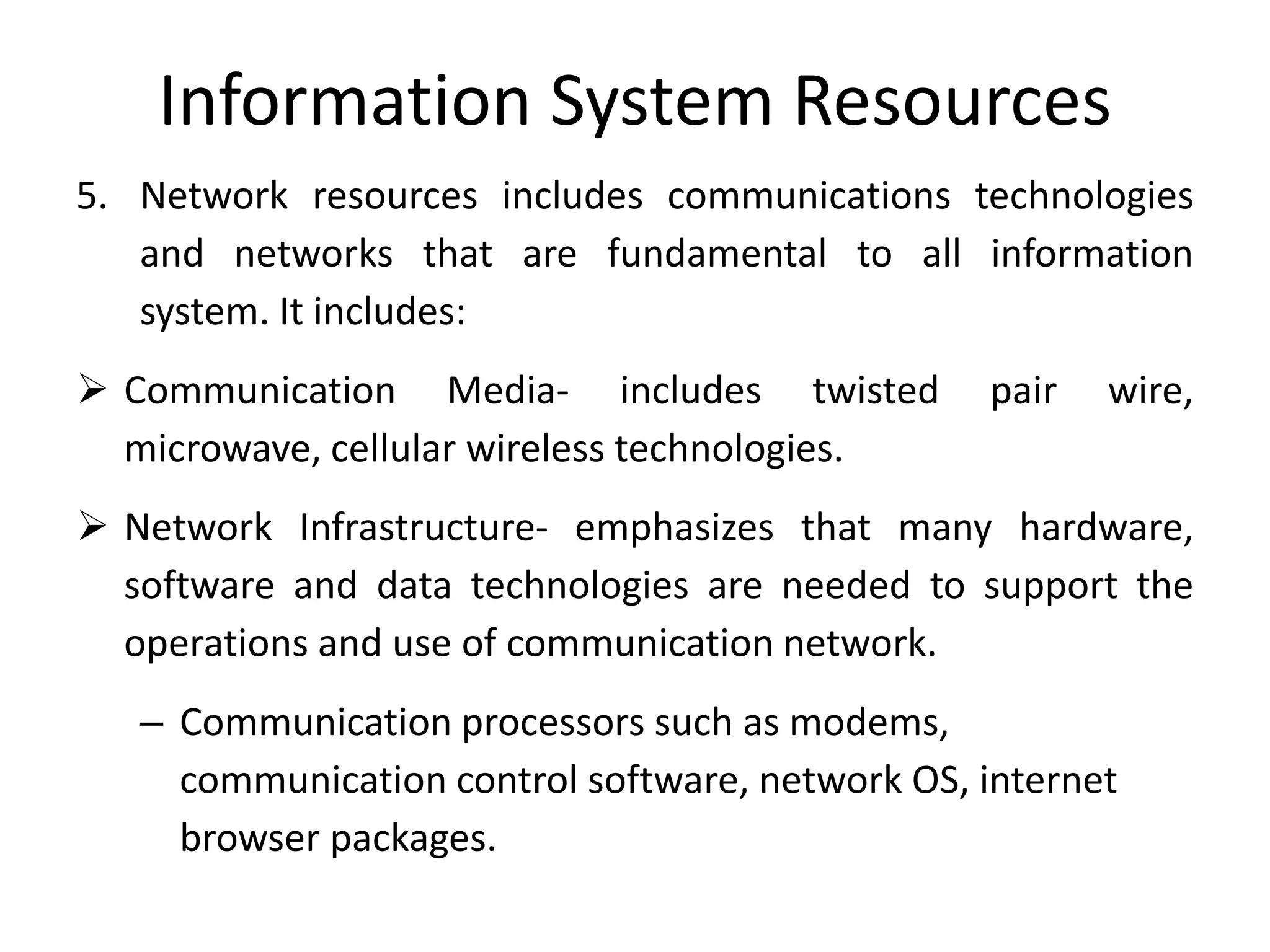 Information System Resources
5. Network resources includes communications technologies
and networks that are fundamental to all information
system. It includes:
 Communication Media- includes twisted pair wire,
microwave, cellular wireless technologies.
 Network Infrastructure- emphasizes that many hardware,
software and data technologies are needed to support the
operations and use of communication network.
– Communication processors such as modems,
communication control software, network OS, internet
browser packages.
 