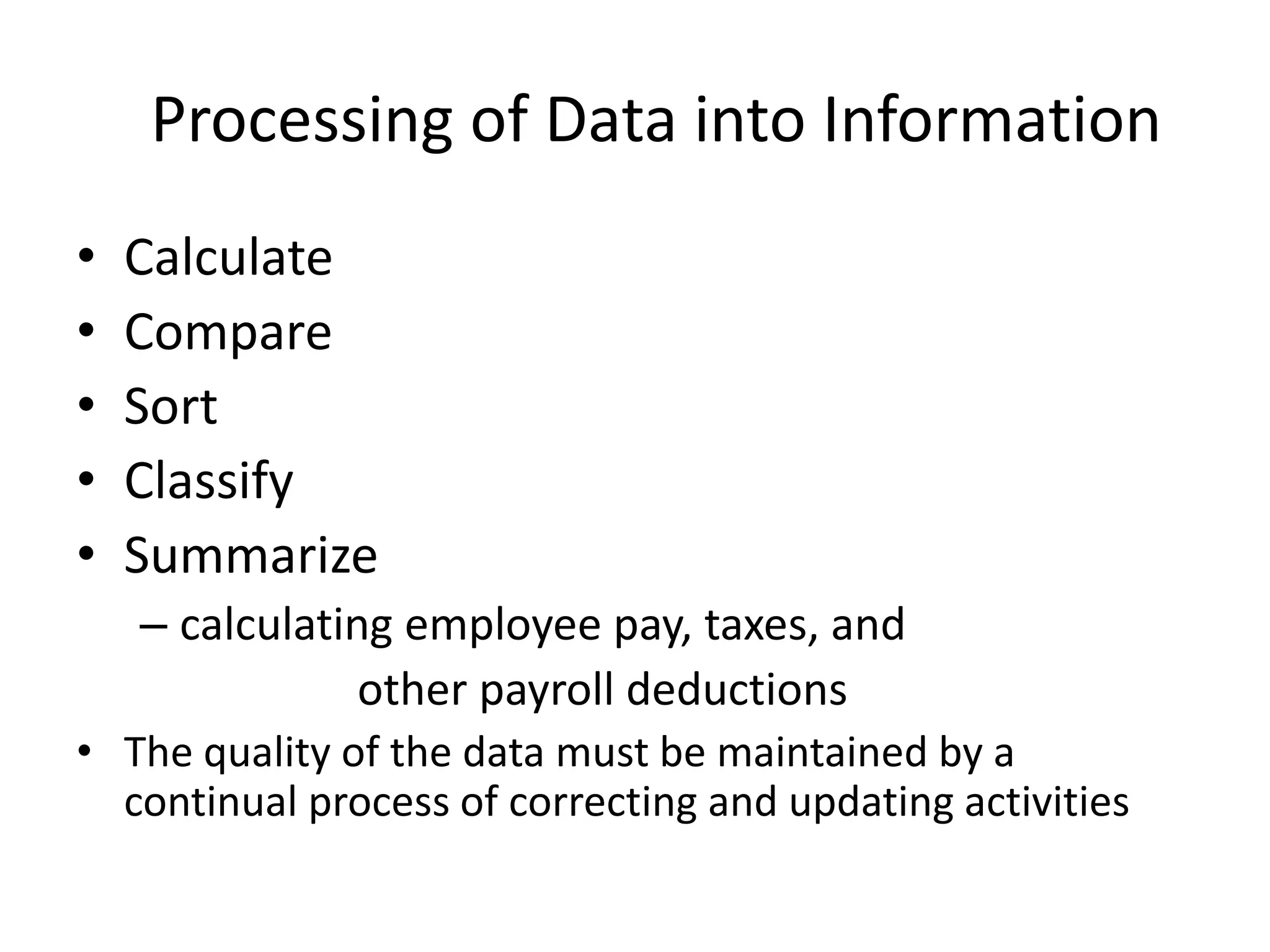 Processing of Data into Information
• Calculate
• Compare
• Sort
• Classify
• Summarize
– calculating employee pay, taxes, and
other payroll deductions
• The quality of the data must be maintained by a
continual process of correcting and updating activities
 