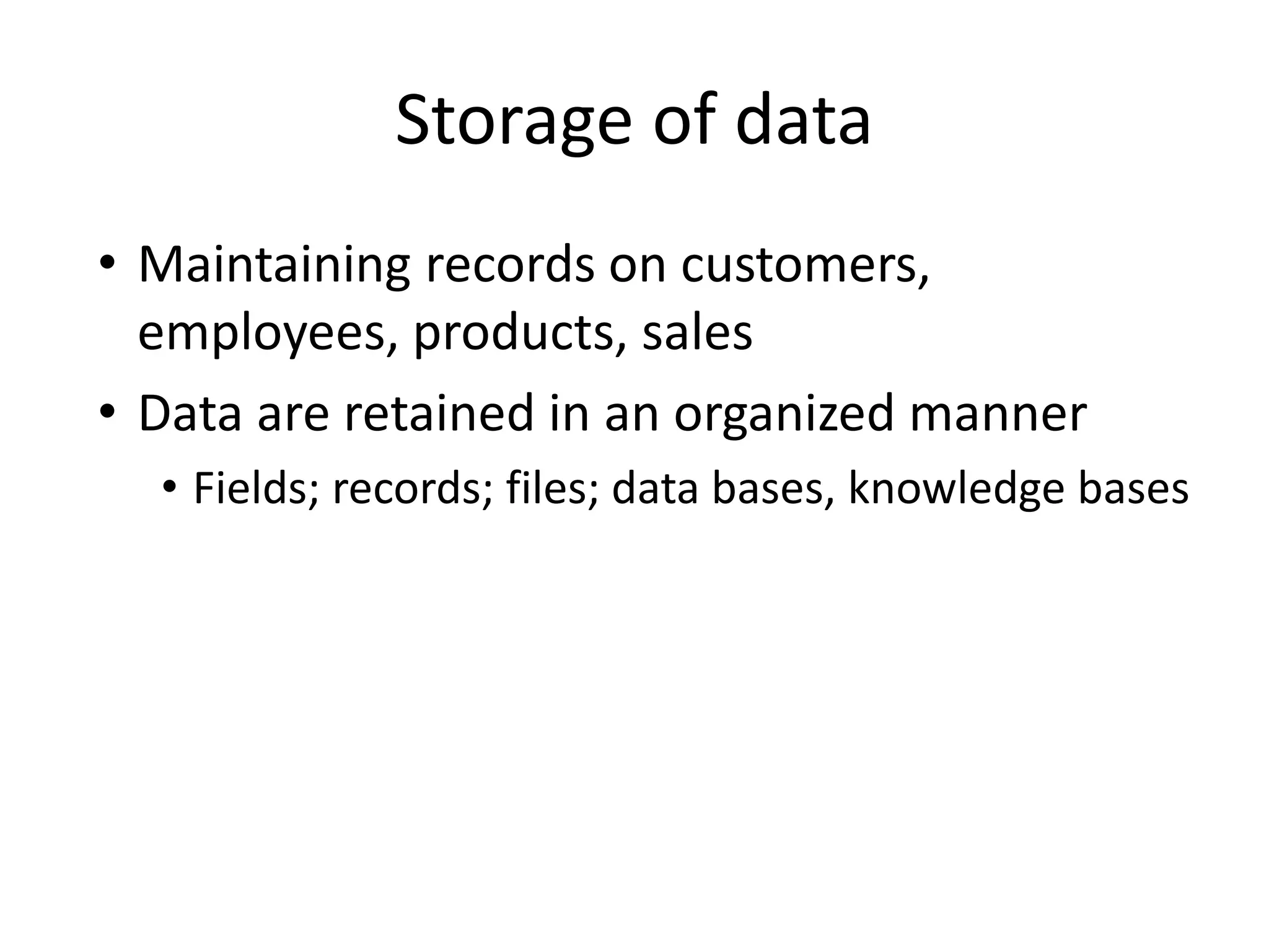 Storage of data
• Maintaining records on customers,
employees, products, sales
• Data are retained in an organized manner
• Fields; records; files; data bases, knowledge bases
 