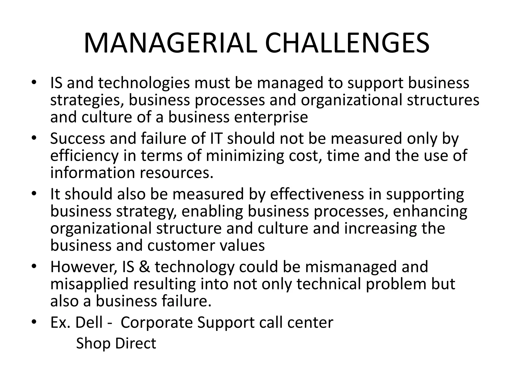 MANAGERIAL CHALLENGES
• IS and technologies must be managed to support business
strategies, business processes and organizational structures
and culture of a business enterprise
• Success and failure of IT should not be measured only by
efficiency in terms of minimizing cost, time and the use of
information resources.
• It should also be measured by effectiveness in supporting
business strategy, enabling business processes, enhancing
organizational structure and culture and increasing the
business and customer values
• However, IS & technology could be mismanaged and
misapplied resulting into not only technical problem but
also a business failure.
• Ex. Dell - Corporate Support call center
Shop Direct
 