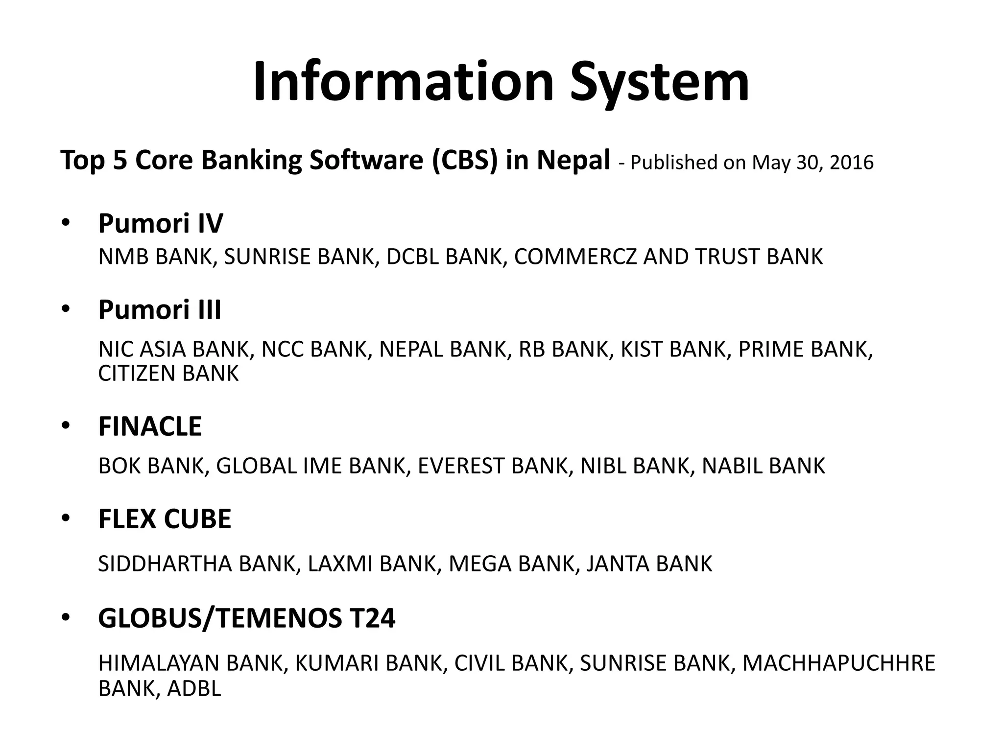 Information System
Top 5 Core Banking Software (CBS) in Nepal - Published on May 30, 2016
• Pumori IV
NMB BANK, SUNRISE BANK, DCBL BANK, COMMERCZ AND TRUST BANK
• Pumori III
NIC ASIA BANK, NCC BANK, NEPAL BANK, RB BANK, KIST BANK, PRIME BANK,
CITIZEN BANK
• FINACLE
BOK BANK, GLOBAL IME BANK, EVEREST BANK, NIBL BANK, NABIL BANK
• FLEX CUBE
SIDDHARTHA BANK, LAXMI BANK, MEGA BANK, JANTA BANK
• GLOBUS/TEMENOS T24
HIMALAYAN BANK, KUMARI BANK, CIVIL BANK, SUNRISE BANK, MACHHAPUCHHRE
BANK, ADBL
 