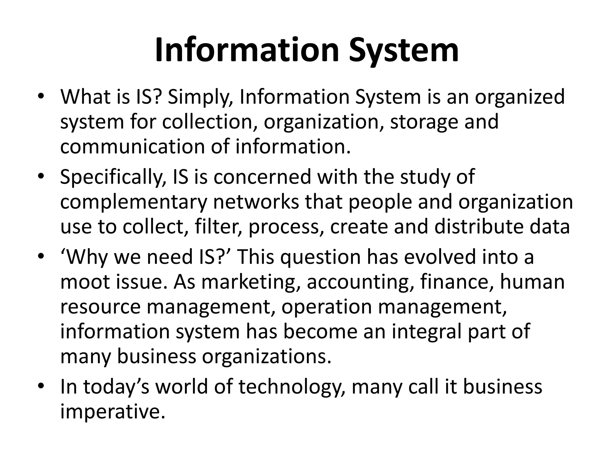 • What is IS? Simply, Information System is an organized
system for collection, organization, storage and
communication of information.
• Specifically, IS is concerned with the study of
complementary networks that people and organization
use to collect, filter, process, create and distribute data
• ‘Why we need IS?’ This question has evolved into a
moot issue. As marketing, accounting, finance, human
resource management, operation management,
information system has become an integral part of
many business organizations.
• In today’s world of technology, many call it business
imperative.
Information System
 