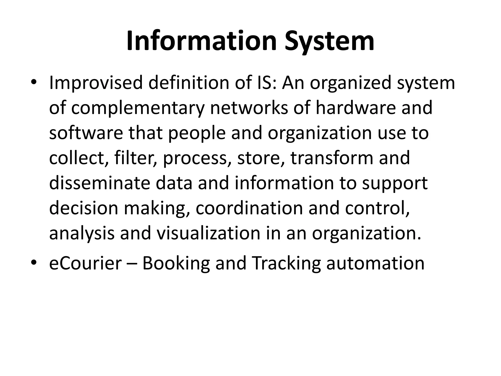 • Improvised definition of IS: An organized system
of complementary networks of hardware and
software that people and organization use to
collect, filter, process, store, transform and
disseminate data and information to support
decision making, coordination and control,
analysis and visualization in an organization.
• eCourier – Booking and Tracking automation
Information System
 