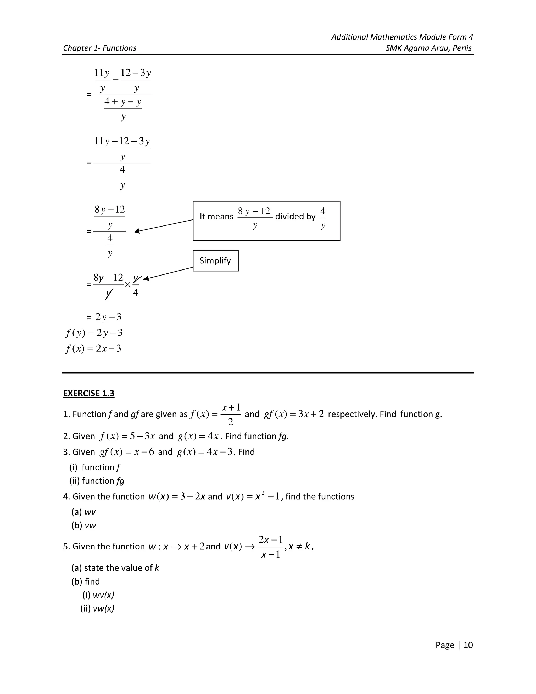 Additional Mathematics Module Form 4
Chapter 1- Functions SMK Agama Arau, Perlis
Page | 10
=
y
yy
y
y
y
y
−+
−
−
4
31211
=
y
y
yy
4
31211 −−
=
y
y
y
4
128 −
=
4
128 y
y
y
×
−
= 32 −y
32)( −= yyf
32)( −= xxf
EXERCISE 1.3
1. Function f and gf are given as
2
1
)(
+
=
x
xf and 23)( += xxgf respectively. Find function g.
2. Given xxf 35)( −= and xxg 4)( = . Find function fg.
3. Given 6)( −= xxgf and 34)( −= xxg . Find
(i) function f
(ii) function fg
4. Given the function xxw 23)( −= and 1)( 2
−= xxv , find the functions
(a) wv
(b) vw
5. Given the function 2: +→ xxw and kx
x
x
xv ≠
−
−
→ ,
1
12
)( ,
(a) state the value of k
(b) find
(i) wv(x)
(ii) vw(x)
Simplify
It means
y
y 128 −
divided by
y
4
 