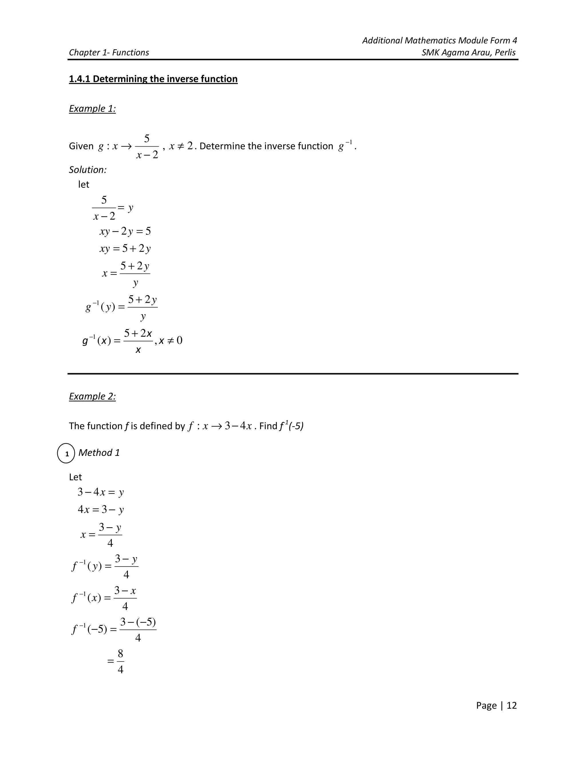 Additional Mathematics Module Form 4
Chapter 1- Functions SMK Agama Arau, Perlis
Page | 12
1.4.1 Determining the inverse function
Example 1:
Given 2,
2
5
: ≠
−
→ x
x
xg . Determine the inverse function 1−
g .
Solution:
let
y
x
=
− 2
5
52 =− yxy
yxy 25 +=
y
y
x
25 +
=
y
y
yg
25
)(1 +
=−
0,
25
)(1
≠
+
=−
x
x
x
xg
Example 2:
The function f is defined by xxf 43: −→ . Find f-1
(-5)
Method 1
Let
yx =− 43
yx −= 34
4
3 y
x
−
=
4
3
)(1 y
yf
−
=−
4
3
)(1 x
xf
−
=−
4
)5(3
)5(1 −−
=−−
f
4
8
=
1
 