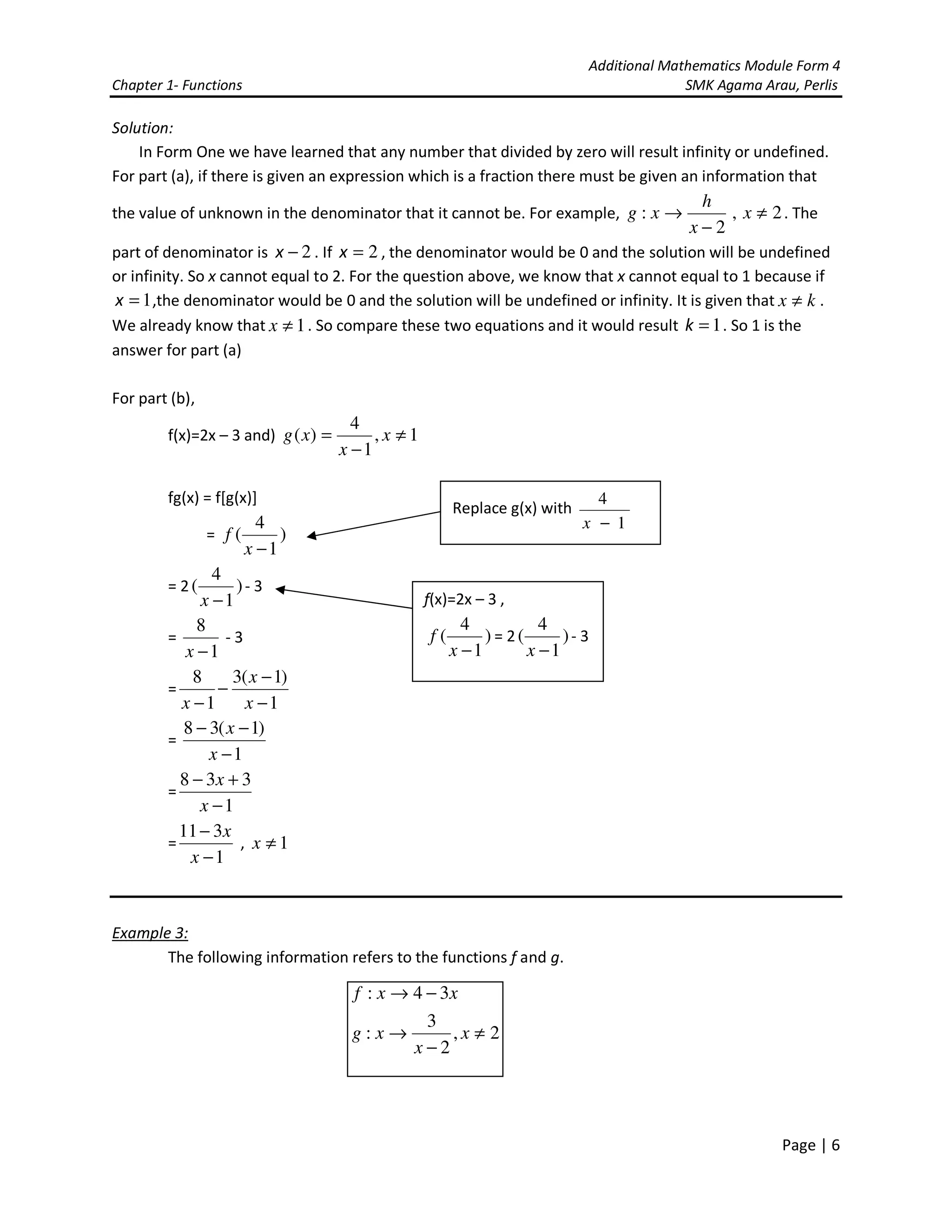 Additional Mathematics Module Form 4
Chapter 1- Functions SMK Agama Arau, Perlis
Page | 6
Solution:
In Form One we have learned that any number that divided by zero will result infinity or undefined.
For part (a), if there is given an expression which is a fraction there must be given an information that
the value of unknown in the denominator that it cannot be. For example, 2,
2
: ≠
−
→ x
x
h
xg . The
part of denominator is 2−x . If 2=x , the denominator would be 0 and the solution will be undefined
or infinity. So x cannot equal to 2. For the question above, we know that x cannot equal to 1 because if
1=x ,the denominator would be 0 and the solution will be undefined or infinity. It is given that kx ≠ .
We already know that 1≠x . So compare these two equations and it would result 1=k . So 1 is the
answer for part (a)
For part (b),
f(x)=2x – 3 and) 1,
1
4
)( ≠
−
= x
x
xg
fg(x) = f[g(x)]
= )
1
4
(
−x
f
= 2 )
1
4
(
−x
- 3
=
1
8
−x
- 3
=
1
)1(3
1
8
−
−
−
− x
x
x
=
1
)1(38
−
−−
x
x
=
1
338
−
+−
x
x
=
1
311
−
−
x
x
, 1≠x
Example 3:
The following information refers to the functions f and g.
2,
2
3
:
34:
≠
−
→
−→
x
x
xg
xxf
Replace g(x) with
1
4
−x
f(x)=2x – 3 ,
)
1
4
(
−x
f = 2 )
1
4
(
−x
- 3
 