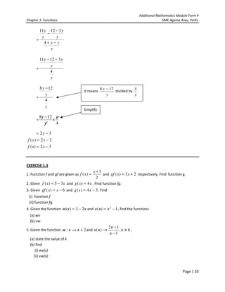 Additional Mathematics Module Form 4
Chapter 1- Functions                                                                     SMK Agama Arau, Perlis

        11 y 12 − 3 y
            −
         y      y
      =
          4+ y− y
              y

        11 y − 12 − 3 y
               y
      =
               4
               y

        8 y − 12                                  8 y − 12            4
                                      It means             divided by
            y                                         y               y
      =
            4
            y
                                      Simplify
          8y − 12 y
      =          ×
             y     4

      = 2y − 3
 f ( y) = 2 y − 3
 f ( x) = 2 x − 3



EXERCISE 1.3
                                              x +1
1. Function f and gf are given as f ( x ) =        and gf ( x) = 3 x + 2 respectively. Find function g.
                                                2
2. Given f ( x) = 5 − 3x and g ( x ) = 4 x . Find function fg.
3. Given gf ( x) = x − 6 and g ( x ) = 4 x − 3 . Find
 (i) function f
 (ii) function fg
4. Given the function w ( x ) = 3 − 2 x and v ( x ) = x 2 − 1 , find the functions
  (a) wv
  (b) vw
                                                        2x − 1
5. Given the function w : x → x + 2 and v ( x ) →              ,x ≠ k,
                                                         x −1
  (a) state the value of k
  (b) find
     (i) wv(x)
    (ii) vw(x)


                                                                                                     Page | 10
 