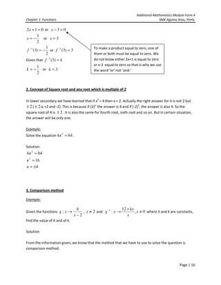 Additional Mathematics Module Form 4
Chapter 1- Functions                                                                   SMK Agama Arau, Perlis

2 x + 1 = 0 or x − 3 = 0
        1
x=−         or x = 3
        2
             1                              To make a product equal to zero, one of
 f −1 (3) = − or f −1 (3) = 3
             2                              them or both must be equal to zero. We
Given that f −1 (3) = k                     do not know either 2x+1 is equal to zero
       1                                    or x-3 equal to zero so that is why we use
k=−      or k = 3                           the word ‘or’ not ‘and.’
       2


2. Concept of Square root and any root which is multiple of 2

In lower secondary we have learned that if x2 = 4 then x = 2. Actually the right answer for it is not 2 but
 ± 2 ( ± 2 is +2 and -2). This is because if (2)2, the answer is 4 and if (-2)2, the answer is also 4. So the
square root of 4 is ± 2 . It is also the same for fourth root, sixth root and so on. But in certain situation,
the answer will be only one.

Example:
Solve the equation 4 x 2 = 64 .

Solution:
4 x 2 = 64
x 2 = 16
x = ±4




3. Comparison method

Example:

                                 h                         12 + kx
Given the functions g : x →         , x ≠ 2 and g −1 : x →         , x ≠ 0 where h and k are constants,
                                x−2                           x
find the value of h and of k.

Solution:

From the information given, we know that the method that we have to use to solve the question is
comparison method.



                                                                                                     Page | 16
 