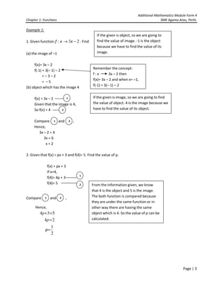 Additional Mathematics Module Form 4
Chapter 1- Functions SMK Agama Arau, Perlis
Page | 3
Example 1:
1. Given function 23: −→ xxf . Find
(a) the image of –1
f(x)= 3x – 2
f(-1) = 3(– 1) – 2
= – 3 – 2
= – 5
(b) object which has the image 4
f(x) = 3x – 2
Given that the image is 4,
So f(x) = 4
Compare and ,
Hence,
3x – 2 = 4
3x = 6
x = 2
2. Given that f(x) = px + 3 and f(4)= 5. Find the value of p.
f(x) = px + 3
If x=4,
f(4)= 4p + 3
f(4)= 5
Compare and ,
Hence,
534 =+p
24 =p
2
1
=p
If the given is object, so we are going to
find the value of image. -1 is the object
because we have to find the value of its
image.
If the given is image, so we are going to find
the value of object. 4 is the image because we
have to find the value of its object.
1
2
1 2
1
2
1 2
From the information given, we know
that 4 is the object and 5 is the image.
The both function is compared because
they are under the same function or in
other way there are having the same
object which is 4. So the value of p can be
calculated.
Remember the concept:
f : x 3x – 2 then
f(x)= 3x – 2 and when x= –1,
f(-1) = 3(– 1) – 2
 