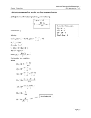 Additional Mathematics Module Form 4
Chapter 1- Functions SMK Agama Arau, Perlis
Page | 8
1.3.1 Determining one of the function in a given composite function
(1)The following information refers to the functions f and fg.
Find function g.
Solution:
Given 32)( −= xxf and 1,
1
311
)( ≠
−
−
= x
x
x
xfg
If 32)( −= xxf ,
If 32)( −= yyf
So 3)]([2)]([ −= xgxgf
3)]([2)( −= xgxfg
Given 1,
1
311
)( ≠
−
−
= x
x
x
xfg .
Compare the two equations.
Hence,
1
311
3)]([2
−
−
=−
x
x
xg
3
1
311
)]([2 +
−
−
=
x
x
xg
1
)1(3
1
311
)]([2
−
−
+
−
−
=
x
x
x
x
xg
1
)1(3311
)]([2
−
−+−
=
x
xx
xg
1
33311
)]([2
−
−+−
=
x
xx
xg
1
8
)]([2
−
=
x
xg
)1(2
8
)]([
−
=
x
xg
1,
1
311
:
32:
≠
−
−
→
−→
x
x
x
xfg
xxf
Remember the concept…
f(x) = 2x – 3
f(k) = 2k – 3
f(3) = 2(3) – 3
f[g(x)]= 2g(x) – 3
Simplify 8 and 2
 