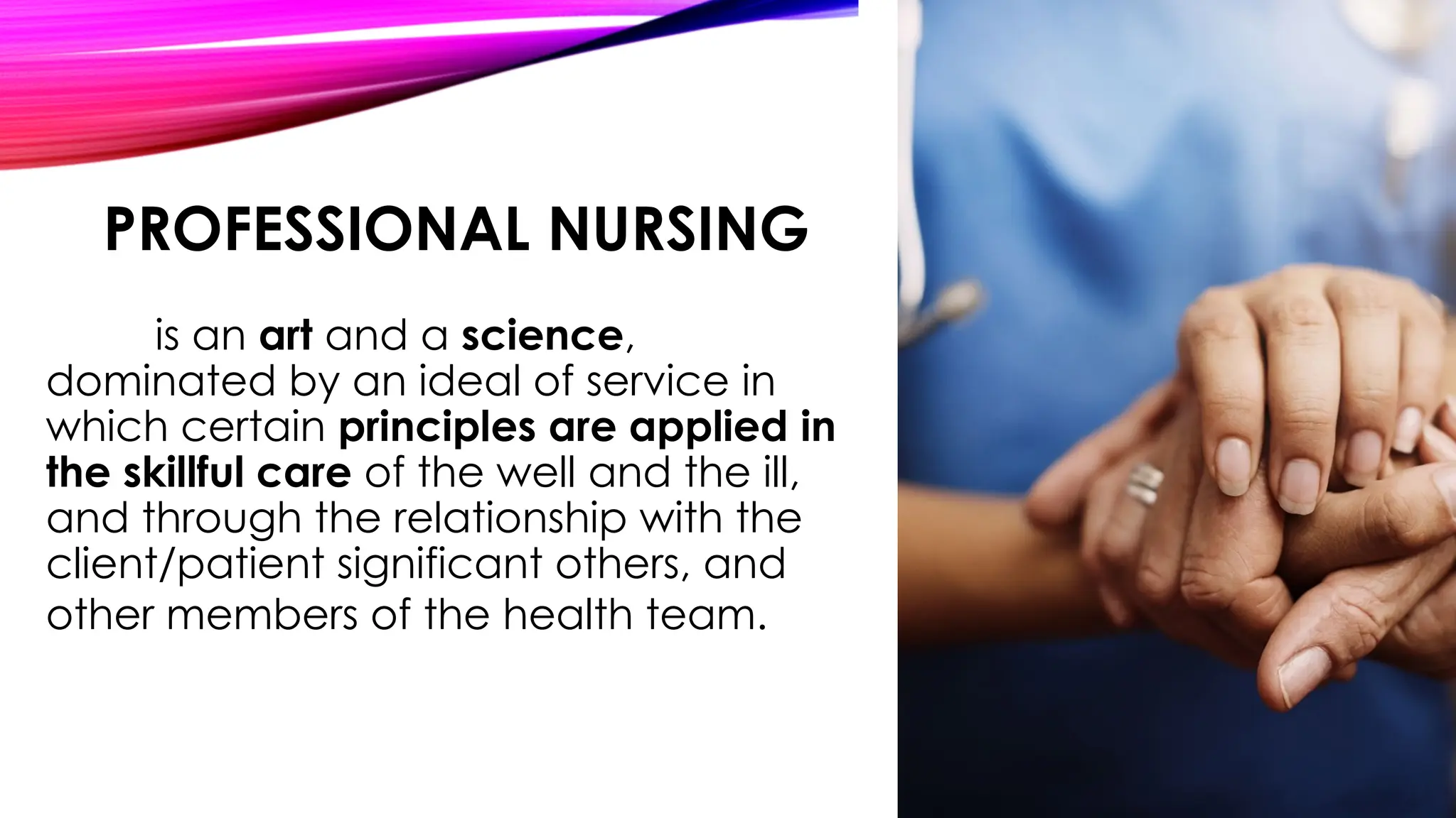 PROFESSIONAL NURSING
is an art and a science,
dominated by an ideal of service in
which certain principles are applied in
the skillful care of the well and the ill,
and through the relationship with the
client/patient significant others, and
other members of the health team.
 