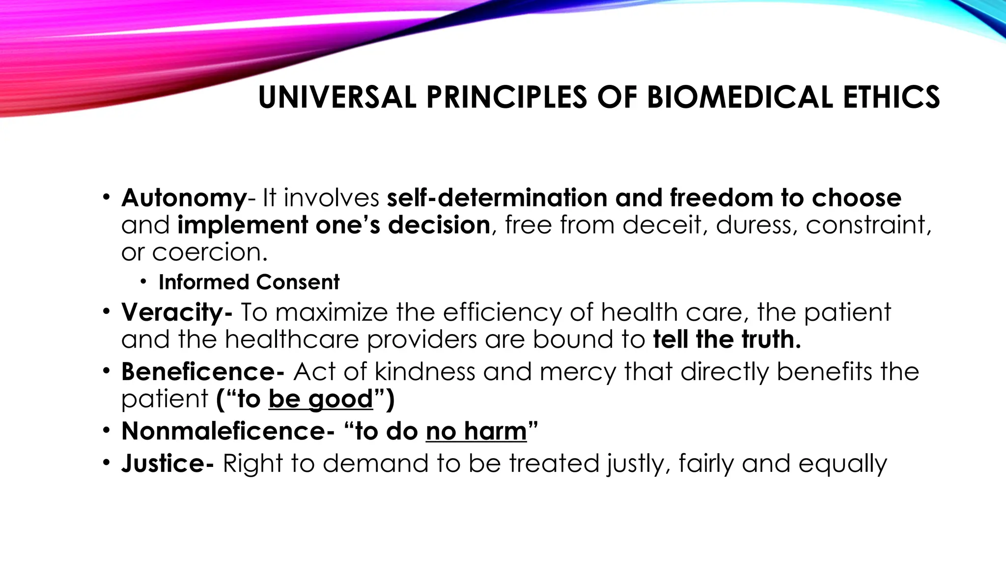 UNIVERSAL PRINCIPLES OF BIOMEDICAL ETHICS
• Autonomy- It involves self-determination and freedom to choose
and implement one’s decision, free from deceit, duress, constraint,
or coercion.
• Informed Consent
• Veracity- To maximize the efficiency of health care, the patient
and the healthcare providers are bound to tell the truth.
• Beneficence- Act of kindness and mercy that directly benefits the
patient (“to be good”)
• Nonmaleficence- “to do no harm”
• Justice- Right to demand to be treated justly, fairly and equally
 