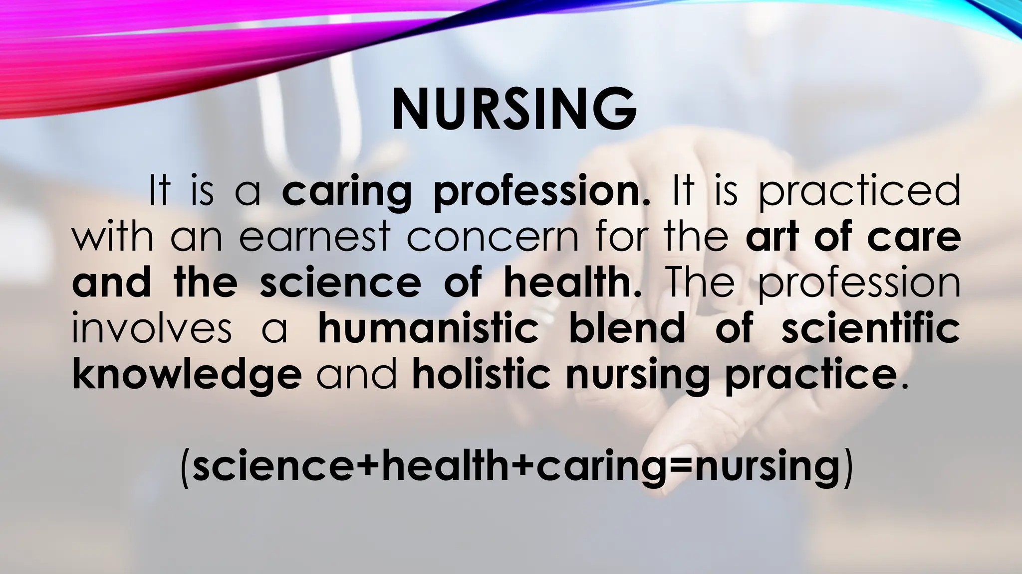 NURSING
It is a caring profession. It is practiced
with an earnest concern for the art of care
and the science of health. The profession
involves a humanistic blend of scientific
knowledge and holistic nursing practice.
(science+health+caring=nursing)
 