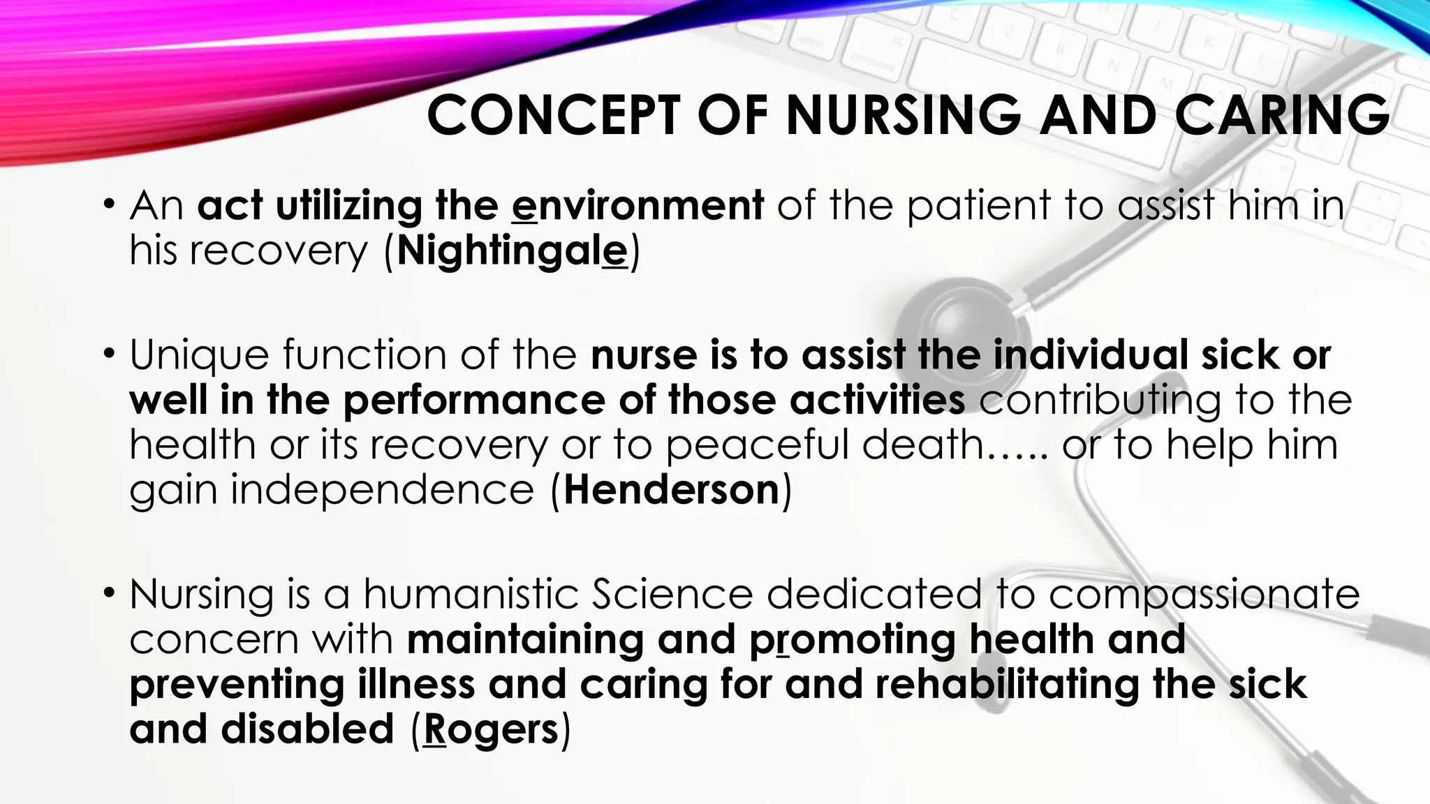 CONCEPT OF NURSING AND CARING
• An act utilizing the environment of the patient to assist him in
his recovery (Nightingale)
• Unique function of the nurse is to assist the individual sick or
well in the performance of those activities contributing to the
health or its recovery or to peaceful death….. or to help him
gain independence (Henderson)
• Nursing is a humanistic Science dedicated to compassionate
concern with maintaining and promoting health and
preventing illness and caring for and rehabilitating the sick
and disabled (Rogers)
 