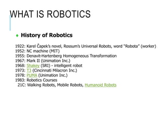 WHAT IS ROBOTICS
 History of Robotics
1922: Karel Čapek’s novel, Rossum’s Universal Robots, word “Robota” (worker)
1952: NC machine (MIT)
1955: Denavit-Hartenberg Homogeneous Transformation
1967: Mark II (Unimation Inc.)
1968: Shakey (SRI) - intelligent robot
1973: T3 (Cincinnati Milacron Inc.)
1978: PUMA (Unimation Inc.)
1983: Robotics Courses
21C: Walking Robots, Mobile Robots, Humanoid Robots
 