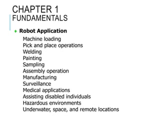 CHAPTER 1
FUNDAMENTALS
 Robot Application
Machine loading
Pick and place operations
Welding
Painting
Sampling
Assembly operation
Manufacturing
Surveillance
Medical applications
Assisting disabled individuals
Hazardous environments
Underwater, space, and remote locations
 