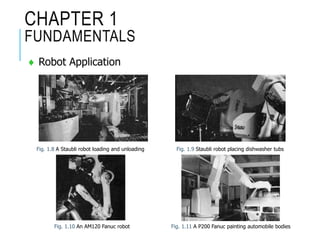 CHAPTER 1
FUNDAMENTALS
 Robot Application
Fig. 1.8 A Staubli robot loading and unloading Fig. 1.9 Staubli robot placing dishwasher tubs
Fig. 1.10 An AM120 Fanuc robot Fig. 1.11 A P200 Fanuc painting automobile bodies
 