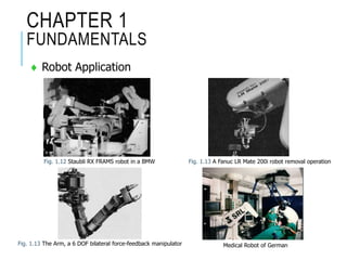 CHAPTER 1
FUNDAMENTALS
 Robot Application
Fig. 1.12 Staubli RX FRAMS robot in a BMW Fig. 1.13 A Fanuc LR Mate 200i robot removal operation
Fig. 1.13 The Arm, a 6 DOF bilateral force-feedback manipulator Medical Robot of German
 