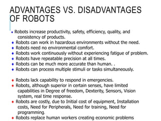 ADVANTAGES VS. DISADVANTAGES
OF ROBOTS
 Robots increase productivity, safety, efficiency, quality, and
consistency of products.
 Robots can work in hazardous environments without the need.
 Robots need no environmental comfort.
 Robots work continuously without experiencing fatigue of problem.
 Robots have repeatable precision at all times.
 Robots can be much more accurate than human. .
 Robots can process multiple stimuli or tasks simultaneously.
 Robots lack capability to respond in emergencies.
 Robots, although superior in certain senses, have limited
capabilities in Degree of freedom, Dexterity, Sensors, Vision
system, real time response.
 Robots are costly, due to Initial cost of equipment, Installation
costs, Need for Peripherals, Need for training, Need for
programming.
 Robots replace human workers creating economic problems
 