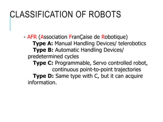 CLASSIFICATION OF ROBOTS
- AFR (Association FranÇaise de Robotique)
Type A: Manual Handling Devices/ telerobotics
Type B: Automatic Handling Devices/
predetermined cycles
Type C: Programmable, Servo controlled robot,
continuous point-to-point trajectories
Type D: Same type with C, but it can acquire
information.
 
